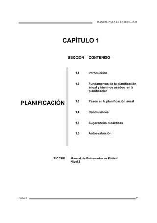 MANUAL PARA EL ENTRENADOR
Fútbol 3 11
CAPÍTULO 1
SECCIÓN CONTENIDO
PLANIFICACIÓN
1.1
1.2
1.3
1.4
1.5
1.6
Introducción
Fundamentos de la planificación
anual y términos usados en la
planificación
Pasos en la planificación anual
Conclusiones
Sugerencias didácticas
Autoevaluación
SICCED Manual de Entrenador de Fútbol
Nivel 3
 
