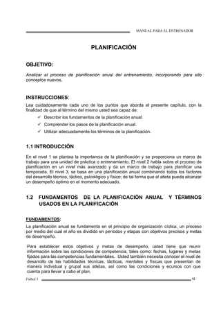 MANUAL PARA EL ENTRENADOR
Fútbol 3 12
PLANIFICACIÓN
OBJETIVO:
Analizar el proceso de planificación anual del entrenamiento, incorporando para ello
conceptos nuevos.
INSTRUCCIONES:
Lea cuidadosamente cada uno de los puntos que aborda el presente capítulo, con la
finalidad de que al término del mismo usted sea capaz de:
Describir los fundamentos de la planificación anual.
Comprender los pasos de la planificación anual.
Utilizar adecuadamente los términos de la planificación.
1.1 INTRODUCCIÓN
En el nivel 1 se plantea la importancia de la planificación y se proporciona un marco de
trabajo para una unidad de práctica o entrenamiento. El nivel 2 habla sobre el proceso de
planificación en un nivel más avanzado y da un marco de trabajo para planificar una
temporada. El nivel 3, se basa en una planificación anual combinando todos los factores
del desarrollo técnico, táctico, psicológico y físico; de tal forma que el atleta pueda alcanzar
un desempeño óptimo en el momento adecuado.
1.2 FUNDAMENTOS DE LA PLANIFICACIÓN ANUAL Y TÉRMINOS
USADOS EN LA PLANIFICACIÓN
FUNDAMENTOS:
La planificación anual se fundamenta en el principio de organización cíclica, un proceso
por medio del cual el año es dividido en períodos y etapas con objetivos precisos y metas
de desempeño.
Para establecer estos objetivos y metas de desempeño, usted tiene que reunir
información sobre las condiciones de competencia, tales como: fechas, lugares y metas
fijados para las competencias fundamentales. Usted también necesita conocer el nivel de
desarrollo de las habilidades técnicas, tácticas, mentales y físicas que presentan de
manera individual y grupal sus atletas, así como las condiciones y ecursos con que
cuenta para llevar a cabo el plan.
 