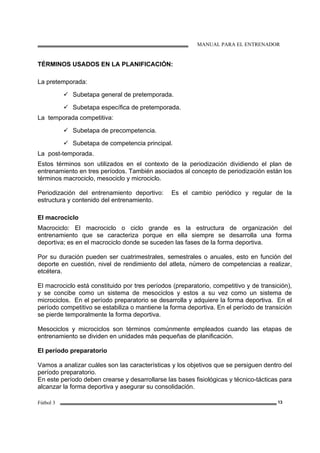 MANUAL PARA EL ENTRENADOR
Fútbol 3 13
TÉRMINOS USADOS EN LA PLANIFICACIÓN:
La pretemporada:
Subetapa general de pretemporada.
Subetapa específica de pretemporada.
La temporada competitiva:
Subetapa de precompetencia.
Subetapa de competencia principal.
La post-temporada.
Estos términos son utilizados en el contexto de la periodización dividiendo el plan de
entrenamiento en tres períodos. También asociados al concepto de periodización están los
términos macrociclo, mesociclo y microciclo.
Periodización del entrenamiento deportivo: Es el cambio periódico y regular de la
estructura y contenido del entrenamiento.
El macrociclo
Macrociclo: El macrociclo o ciclo grande es la estructura de organización del
entrenamiento que se caracteriza porque en ella siempre se desarrolla una forma
deportiva; es en el macrociclo donde se suceden las fases de la forma deportiva.
Por su duración pueden ser cuatrimestrales, semestrales o anuales, esto en función del
deporte en cuestión, nivel de rendimiento del atleta, número de competencias a realizar,
etcétera.
El macrociclo está constituido por tres períodos (preparatorio, competitivo y de transición),
y se concibe como un sistema de mesociclos y estos a su vez como un sistema de
microciclos. En el período preparatorio se desarrolla y adquiere la forma deportiva. En el
período competitivo se estabiliza o mantiene la forma deportiva. En el período de transición
se pierde temporalmente la forma deportiva.
Mesociclos y microciclos son términos comúnmente empleados cuando las etapas de
entrenamiento se dividen en unidades más pequeñas de planificación.
El período preparatorio
Vamos a analizar cuáles son las características y los objetivos que se persiguen dentro del
período preparatorio.
En este período deben crearse y desarrollarse las bases fisiológicas y técnico-tácticas para
alcanzar la forma deportiva y asegurar su consolidación.
 