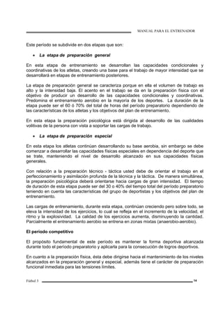 MANUAL PARA EL ENTRENADOR
Fútbol 3 14
Este período se subdivide en dos etapas que son:
• La etapa de preparación general
En esta etapa de entrenamiento se desarrollan las capacidades condicionales y
coordinativas de los atletas, creando una base para el trabajo de mayor intensidad que se
desarrollará en etapas de entrenamiento posteriores.
La etapa de preparación general se caracteriza porque en ella el volumen de trabajo es
alto y la intensidad baja. El acento en el trabajo se da en la preparación física con el
objetivo de producir un desarrollo de las capacidades condicionales y coordinativas.
Predomina el entrenamiento aerobio en la mayoría de los deportes. La duración de la
etapa puede ser el 60 ó 70% del total de horas del período preparatorio dependiendo de
las características de los atletas y los objetivos del plan de entrenamiento.
En esta etapa la preparación psicológica está dirigida al desarrollo de las cualidades
volitivas de la persona con vista a soportar las cargas de trabajo.
• La etapa de preparación especial
En esta etapa los atletas continúan desarrollando su base aerobia, sin embargo se debe
comenzar a desarrollar las capacidades físicas especiales en dependencia del deporte que
se trate, manteniendo el nivel de desarrollo alcanzado en sus capacidades físicas
generales.
Con relación a la preparación técnico - táctica usted debe de orientar el trabajo en el
perfeccionamiento y asimilación profunda de la técnica y la táctica. De manera simultánea,
la preparación psicológica deberá orientarse hacia cargas de gran intensidad. El tiempo
de duración de esta etapa puede ser del 30 o 40% del tiempo total del período preparatorio
teniendo en cuenta las características del grupo de deportistas y los objetivos del plan de
entrenamiento.
Las cargas de entrenamiento, durante esta etapa, continúan creciendo pero sobre todo, se
eleva la intensidad de los ejercicios, lo cual se refleja en el incremento de la velocidad, el
ritmo y la explosividad. La calidad de los ejercicios aumenta, disminuyendo la cantidad.
Parcialmente el entrenamiento aerobio se entrena en zonas mixtas (anaerobio-aerobio).
El período competitivo
El propósito fundamental de este período es mantener la forma deportiva alcanzada
durante todo el período preparatorio y aplicarla para la consecución de logros deportivos.
En cuanto a la preparación física, ésta debe dirigirse hacia el mantenimiento de los niveles
alcanzados en la preparación general y especial, además tiene el carácter de preparación
funcional inmediata para las tensiones límites.
 