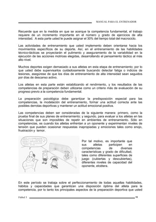 MANUAL PARA EL ENTRENADOR
Fútbol 3 15
Recuerde que en la medida en que se acerque la competencia fundamental, el trabajo
requiere de un incremento importante en el número y grado de ejercicios de alta
intensidad. A esta parte usted le puede asignar el 30% del tiempo total del macrociclo.
Las actividades de entrenamiento que usted implemento deben orientarse hacia los
movimientos específicos de su deporte. Así, en el entrenamiento de las habilidades
técnico-tácticas se proyectarán el pulimento y aseguramiento de la variabilidad en la
ejecución de las acciones motrices elegidas, desarrollando el pensamiento táctico al más
alto nivel.
Muchos deportes exigen demasiado a sus atletas en esta etapa de entrenamiento; por lo
que usted debe supervisarlos cuidadosamente buscando detectar fatiga o indicios de
lesiones, asegúrese de que los días de entrenamiento de alta intensidad sean seguidos
por días de descanso activo.
Los atletas en esta parte están estabilizando el rendimiento, y los resultados de las
competencias de preparación deben utilizarse como un criterio más de evaluación de su
progreso previo a la competencia fundamental.
La preparación psicológica debe garantizar la predisposición especial para las
competencias, la modelación del entrenamiento, formar una actitud correcta ante las
posibles derrotas deportivas y mantener un actitud emocional positiva.
Las competencias deben ser consideradas de la siguiente manera: primero, como la
prueba final de sus planes de entrenamiento; y segundo, para evaluar a los atletas en las
situaciones que son imposibles de repetir en ambientes de entrenamiento. Sólo en
competencias, es cuando los atletas enfrentan a un oponente y experimentan niveles de
tensión que pueden ocasionar respuestas inapropiadas y emociones tales como enojo,
frustración y temor.
Por tal motivo, es importante que
sus atletas participen en
competencias de diversas
características y grado de dificultad,
tales como diferentes superficies de
juego (cubiertas y descubiertas),
diferentes niveles de capacidad del
oponente, etcétera.
En este período se trabaja sobre el perfeccionamiento de todas aquellas habilidades,
hábitos y capacidades que garantizan una disposición óptima del atleta para la
competencia, por lo tanto los principales aspectos de la preparación deportiva que usted
 