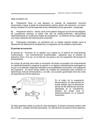MANUAL PARA EL ENTRENADOR
Fútbol 3 16
debe considerar son:
a) Preparación física, la cual adquiere un carácter de preparación funcional
encaminada a lograr el grado de entrenamiento máximo dentro del mesociclo y al mismo
tiempo mantener el nivel de desarrollo de las habilidades físicas generales y especiales.
b) Preparación técnico – táctica, tiene como objetivo asegurar que las formas elegidas,
de competencia alcancen el grado más alto de perfeccionamiento, efectuándose
sistemáticamente en condiciones reales de competencia. La dinámica de las cargas exige
una mayor utilización del entrenamiento anaerobio.
c) Preparación psicológica, se caracteriza por un trabajo especial dirigido hacia la
disposición del atleta para la competencia y la regulación de sus estados emocionales.
El período de transición
El período de transición es un eslabón muy original en el sistema de entrenamiento
ininterrumpido. Los entrenamientos fundamentales adquieren aquí el carácter de
descanso activo. A la vez, no se trata de una pausa o de una suspensión del proceso de
entrenamiento.
Se incluye tal período para evitar la conversión del efecto acumulativo del entrenamiento
en sobreentrenamiento y asegurar la sujeción a un régimen suficientemente prolongado en
el que no se plantean exigencias elevadas a las posibilidades funcionales y de adaptación
del organismo. Al mismo tiempo deben ser creadas las condiciones para mantener un
determinado nivel de entrenamiento y, con ello, una sucesión garantizada entre dos ciclos
de desarrollo de la forma deportiva.
En el orden de la preparación
técnico-táctica, en este período se
puede trabajar para la eliminación
parcial de las deficiencias técnicas
detectadas en la competencia,
plantear las tareas para el
perfeccionamiento en el próximo
macrociclo.
Se debe garantizar desde el punto de vista psicológico, el estado emocional positivo ante
las victorias o posibles derrotas alcanzadas. En este período se pierde la forma deportiva.
 