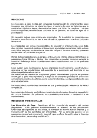 MANUAL PARA EL ENTRENADOR
Fútbol 3 17
MESOCICLOS
Los mesociclos o ciclos medios, son estructuras de organización del entrenamiento y están
integrados por microciclos de diferentes tipos; el número de estos se determina por la
cantidad de objetivos a lograr y la cantidad de tareas que deben de cumplirse. Los tipos
cambian según las particularidades concretas de los períodos, así como las leyes de la
periodización.
Un mesociclo incluye como mínimo dos microciclos. En la práctica los mesociclos con
frecuencia están formados por tres a seis microciclos y poseen una durabilidad próxima a
la mensual.
Los mesociclos son formas imprescindibles de organizar el entrenamiento, sobre todo,
ellos permiten manejar el efecto de entrenamiento acumulativo (sumario) de cada serie de
microciclos, aseguran un alto ritmo de desarrollo del grado de entrenamiento y previenen
desviaciones del proceso de adaptación.
Dentro de los mesociclos varía la carga de entrenamiento referida a los componentes de la
preparación física, técnica y táctica. Los mesociclos se acortan conforme aumenta la
intensidad de la carga. Así es como los mesociclos competitivos son más cortos que los de
preparación.
Estos pueden sufrir modificaciones durante el proceso de entrenamiento, su estructura se
determina por las peculiaridades del contenido de la preparación del deportista en los
diferentes períodos del macrociclo.
Los mesociclos se clasifican en dos grandes grupos: fundamentales y típicos, los primeros
constituyen la parte más importante a lo largo de los diferentes períodos del proceso de
entrenamiento mientras los últimos, como su nombre lo indica, son típicos solamente para
determinadas fases.
Los mesociclos fundamentales se dividen en dos grandes grupos: mesociclos de base y
competitivos.
Los mesociclos típicos se subdividen en mesociclos introductorios, de control preparatorio,
de choque intensivo, de pulimento, recuperatorios-preparatorios y recuperatorios de
mantenimiento.
MESOCICLOS FUNDAMENTALES
Los Mesociclos de Base. Constituyen el tipo primordial de mesociclo del período
preparatorio. Ellos permiten fundamentalmente el aumento de las posibilidades
funcionales del organismo de los atletas, la formación de nuevos hábitos motores y la
transformación de los asimilados con anterioridad. Por su contenido pueden ser de
preparación general y de preparación especial, y por su efecto de acción sobre la dinámica
de entrenamiento, desarrollo y estabilización.
 