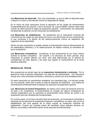 MANUAL PARA EL ENTRENADOR
Fútbol 3 18
Los Mesociclos de desarrollo. Son muy importantes, ya que en ellos el deportista pasa
a adquirir un nuevo y más elevado nivel en la capacidad de trabajo.
En el marco de esos mesociclos ocurre la elevación de las cargas de entrenamiento
fundamentalmente del volumen y de la formación de nuevos hábitos motores sobre todo
cuando se utiliza durante la etapa de preparación general. Comúnmente, los mesociclos
de desarrollo se alternan con los mesociclos de estabilización.
Los Mesociclos de estabilización. Se caracterizan por la interrupción temporal del
incremento de las cargas sin que tenga que ocurrir una disminución de sus componentes,
lo que contribuye a la fijación de las reestructuraciones crónica de adaptación del
organismo de los deportistas.
Dentro de esos mesociclos es posible orientar el entrenamiento hacia el afianzamiento de
los estereotipos dinámicos y a la reestructuración de hábitos motores ya asimilados de
poca complicación.
Los Mesociclos Competitivos. Constituyen el tipo fundamental de los ciclos medios
durante el período competitivo. De acuerdo a la estructura de dicho período, esos
mesociclos se pueden alternar con otros, esto está determinado por el sistema de
competencias de cada deporte y las leyes que regulan el mantenimiento de la forma
deportiva adquirida.
MESOCICLOS TÍPICOS
Nos ocuparemos en primer lugar de los mesociclos introductorios o entrantes. Por lo
general se inicia el período preparatorio con este tipo de entrenamiento. Con frecuencia
incluye dos o tres microciclos corrientes y ordinarios y culmina con el de restablecimiento.
En estos mesociclos es característico establecer una intensidad baja, y el volumen puede
ser muy elevado, sobre todo cuando se trata de deportes de resistencia. Los medios de
entrenamiento preferentemente constituyen los ejercicios de preparación general.
Los Mesociclos de Control Preparatorio. Se utilizan como medio de transición entre los
de base y los competitivos. El entrenamiento se conjuga con alguna competencia de
carácter preparatorio que se subordina al entrenamiento como formas de control y de
preparación para las competencias fundamentales.
En muchos casos, en el marco de estos tipos de mesociclos, se incrementa la intensidad a
expensas de los ejercicios de preparación especial y competitivos; en estos, solo ocurre la
estabilización del nivel general de la carga cuando se evidencian síntomas de
agotamiento. Cuando los controles ponen de manifiesto serios defectos técnicos y/o
tácticos, se procede a eliminarlos dentro de las sesiones de entrenamiento.
 