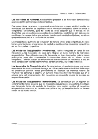MANUAL PARA EL ENTRENADOR
Fútbol 3 19
Los Mesociclos de Pulimento. Habitualmente preceden a los mesociclos competitivos y
aparecen dentro del mismo periodo competitivo.
Este mesociclo se caracteriza porque en él se modelan con la mayor similitud posible, las
actividades que tendrán los deportistas en el mesociclo competitivo donde se ubica la
competencia fundamental, para tal efecto se debe asegurar que el trabajo de los
deportistas sea en condiciones concretas de competencia, posibilitando con esto que se
manifiesten de manera óptima sus aptitudes bajo las particularidades objetivas y subjetivas
que pueden caracterizar la confrontación venidera.
Los mesociclos de pulimento se estructuran de manera similar a los competitivos. Si no se
logran enfrentamientos preparatorios de calidad se sustituyen los microciclos competitivos
por los de modelaje competitivo.
Los Mesociclos Recuperatorios–Preparatorios. Tienen semejanza en varios de sus
indicadores a los mesociclos de base pero integran un mayor número de microciclos
recuperatorios. Son utilizados con más frecuencia en fases intermedias más o menos
prolongadas entre dos competencias fundamentales dentro de un mismo período
competitivo. También pueden ser empleados en la transición de un macrociclo a otro, en
doble periodización cuando discriminamos, por conveniencia, el período de tránsito.
Los Mesociclos de Choque Intensivo. Se caracterizan, primordialmente por una brusca
elevación de los componentes de la carga, se utilizan preferentemente al final de la etapa
de preparación general, donde generalmente se alcanzan los máximos valores del
volumen y se comienza a observar un aumento más acusado de la intensidad que en la
primera parte del entrenamiento. Son mesociclos de desarrollo propios de la etapa de
preparación especial.
Los Mesociclos Recuperatorios–Mantenimiento. Se caracterizan por un régimen de
entrenamiento menos exigente que los mesociclos recuperatorio–preparatorio. Se utilizan
con frecuencia dentro del período de transición pero pueden sustituir al mesociclos
recuperatorio–preparatorio en períodos competitivos muy prolongados donde los torneos
suelen ser de mucha tensión.
 