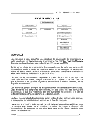 MANUAL PARA EL ENTRENADOR
Fútbol 3 20
TIPOS DE MESOCICLOS
Tipo de Mesociclos
Fundamentales Típicos
De base Competitivo Introductorio
Desarrollo Control Preparatorio
Estabilización Choque intensivo
Pulimento
Recuperatorio
Preparatorio
Recuperatorio
Mantenimiento
MICROCICLOS
Los microciclos o ciclos pequeños son estructuras de organización del entrenamiento y
están constituidos por las sesiones de entrenamiento (en 1962 Lev Pavlovich Matveyev
denominó a estas estructuras microciclos, Ozolin, 379, en Vargas 1998).
Dentro de los ciclos de entrenamiento los microciclos son la parte más variante del
entrenamiento desde el punto de vista organizativo en su estructura, se caracterizan
porque las relaciones entre volumen e intensidad se cambian específicamente atendiendo
a los objetivos del tipo de mesociclo al que pertenecen.
Las sesiones de entrenamiento separadas adquieren la importancia de eslabones
intercomunicados del proceso integral, ante todo, en la composición de microciclos, los
que representan a los primeros fragmentos, relativamente acabados, repetidos, de las
etapas de entrenamiento.
Con frecuencia, pero no siempre, los microciclos duran una semana (ciclos semanales).
Cada microciclo está compuesto, como mínimo, por dos fases: una fase estimuladora
(acumulativa), la que está relacionada con tal o cual grado de cansancio, y la fase de
restablecimiento (sesión para reponerse o de descanso total).
Las fases mencionadas habitualmente se repiten en la estructura del microciclo, además,
la fase principal de restablecimiento coincide con el final del microciclo.
La esencia del contenido de los microciclos está dada por las relaciones existentes entre
los cambios que surgen en el organismo, a causa del trabajo y descanso del
entrenamiento. La estructura del microciclo viene dada por la relación existente entre
trabajo y la recuperación.
 