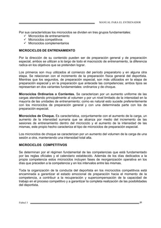 MANUAL PARA EL ENTRENADOR
Fútbol 3 21
Por sus características los microciclos se dividen en tres grupos fundamentales:
Microciclos de entrenamiento
Microciclos competitivos
Microciclos complementarios
MICROCICLOS DE ENTRENAMIENTO
Por la dirección de su contenido pueden ser de preparación general y de preparación
especial, ambos se utilizan a lo largo de todo el macrociclo de entrenamiento, la diferencia
radica en los objetivos que se pretenden lograr.
Los primeros son muy utilizados al comienzo del período preparatorio y en alguna otra
etapa. Se relacionan con el incremento de la preparación física general del deportista.
Mientras que los segundos, de preparación especial, son más utilizados en la etapa de
preparación especial y en la preparación que antecede las competencias; ambos tipos se
representan en dos variantes fundamentales: ordinarios y de choque.
Microciclos Ordinarios o Corrientes. Se caracterizan por un aumento uniforme de las
cargas atendiendo principalmente al volumen y por un nivel limitado de la intensidad en la
mayoría de las unidades de entrenamiento; como es natural esto sucede preferentemente
con los microciclos de preparación general y con una determinada parte con los de
preparación especial.
Microciclos de Choque. Es característica, conjuntamente con el aumento de la carga, un
aumento de la intensidad sumaria que se alcanza por medio del incremento de las
sesiones de entrenamiento dentro del microciclo y el aumento de la intensidad de las
mismas, este propio hecho caracteriza el tipo de microciclos de preparación especial.
Los microciclos de choque se caracterizan por un aumento del volumen de la carga de una
sesión a otra, manteniendo una intensidad total alta.
MICROCICLOS COMPETITIVOS
Se determinan por el régimen fundamental de las competencias que está fundamentado
por las reglas oficiales y el calendario establecido. Además de los días dedicados a la
propia competencia estos microciclos incluyen fases de reorganización operativa en los
días que preceden a la competencia y en los intervalos entre las mismas.
Toda la organización de la conducta del deportista en los microciclos competitivos está
encaminada a garantizar el estado emocional de preparación hacia el momento de la
competencia, a contribuir a la recuperación y supercompensación de la capacidad de
trabajo en el proceso competitivo y a garantizar la completa realización de las posibilidades
del deportista.
 