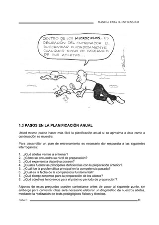 MANUAL PARA EL ENTRENADOR
Fútbol 3 23
1.3 PASOS EN LA PLANIFICACIÓN ANUAL
Usted mismo puede hacer más fácil la planificación anual si se aproxima a ésta como a
continuación se muestra:
Para desarrollar un plan de entrenamiento es necesario dar respuesta a las siguientes
interrogantes:
1. ¿Qué atletas vamos a entrenar?
2. ¿Cómo se encuentra su nivel de preparación?
3. ¿Qué experiencia deportiva poseen?
4. ¿Cuáles fueron las principales deficiencias con la preparación anterior?
5. ¿Cuál fue la problemática principal en la competencia pasada?
6. ¿Cuál es la fecha de la competencia fundamental?
7. ¿Qué tiempo tenemos para la preparación de los atletas?
8. ¿Qué objetivos tendremos para el próximo período de preparación?
Algunas de estas preguntas pueden contestarse antes de pasar al siguiente punto, sin
embargo para contestar otras será necesario elaborar un diagnóstico de nuestros atletas,
mediante la realización de tests pedagógicos físicos y técnicos.
 