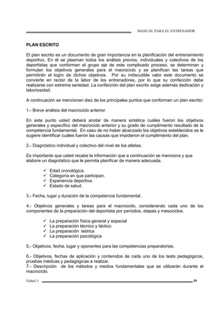 MANUAL PARA EL ENTRENADOR
Fútbol 3 24
PLAN ESCRITO
El plan escrito es un documento de gran importancia en la planificación del entrenamiento
deportivo. En él se plasman todos los análisis previos, individuales y colectivos de los
deportistas que conforman el grupo eje de este complicado proceso, se determinan y
formulan los objetivos generales para el macrociclo y se planifican las tareas que
permitirán el logro de dichos objetivos. Por su indiscutible valor este documento se
convierte en rector de la labor de los entrenadores, por lo que su confección debe
realizarse con extrema seriedad. La confección del plan escrito exige además dedicación y
laboriosidad.
A continuación se mencionan diez de los principales puntos que conforman un plan escrito:
1.- Breve análisis del macrociclo anterior.
En este punto usted deberá anotar de manera sintética cuáles fueron los objetivos
generales y específico del macrociclo anterior y su grado de cumplimiento resultado de la
competencia fundamental. En caso de no haber alcanzado los objetivos establecidos se le
sugiere identificar cuáles fueron las causas que impidieron el cumplimiento del plan.
2.- Diagnóstico individual y colectivo del nivel de los atletas.
Es importante que usted recabe la información que a continuación se menciona y que
elabore un diagnóstico que le permita planificar de manera adecuada.
Edad cronológica.
Categoría en que participan.
Experiencia deportiva.
Estado de salud.
3.- Fecha, lugar y duración de la competencia fundamental.
4.- Objetivos generales y tareas para el macrociclo, considerando cada uno de los
componentes de la preparación del deportista por períodos, etapas y mesociclos.
La preparación física general y especial
La preparación técnico y táctico
La preparación teórica
La preparación psicológica
5.- Objetivos, fecha, lugar y oponentes para las competencias preparatorias.
6.- Objetivos, fechas de aplicación y contenidos de cada uno de los tests pedagógicos,
pruebas médicas y pedagógicas a realizar.
7.- Descripción de los métodos y medios fundamentales que se utilizarán durante el
macrociclo.
 