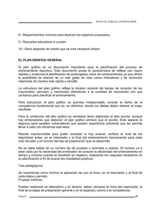 MANUAL PARA EL ENTRENADOR
Fútbol 3 25
8.- Requerimientos mínimos para alcanzar los objetivos propuestos
9.- Requisitos educativos a cumplir.
10.- Otros aspectos de interés que se crea necesario añadir.
EL PLAN GRÁFICO GENERAL
El plan gráfico es un documento importante para la planificación del proceso de
entrenamiento deportivo. Este documento posee la característica de reflejar con mayor
rapidez y evidencia la planificación de prolongados ciclos de entrenamientos ya que ofrece
la posibilidad de abarcar de un solo golpe de vista varios indicadores y de reconocer
relaciones de manera más rápida y sencilla.
La estructura del plan gráfico refleja la división racional del tiempo de duración de los
macrociclos, períodos y mesociclos atendiendo a la cantidad de microciclos con que
contamos para planificar el entrenamiento.
Para estructurar el plan gráfico es premisa indispensable conocer la fecha de la
competencia fundamental que es, en definitiva, donde los atletas deben obtener el mejor
resultado.
Para la confección del plan gráfico es necesario tener elaborado el plan escrito, aunque
hay entrenadores que elaboran el plan gráfico primero que el escrito. Este aspecto lo
dejamos para aquellos entrenadores que poseen experiencia suficiente que les permita
llevar a cabo con eficiencia esta labor.
Resulta imprescindible para poder constatar si hay avance, verificar el nivel de los
deportistas antes, en el intermedio y el final del entrenamiento fraccionando para cada
ciclo del plan y en función del tipo de preparación que se desarrolló.
No se debe hablar de un número fijo de pruebas o controles a realizar. El número va a
estar dado por la necesidad del entrenador de conocer la efectividad del entrenamiento en
tiempo y conocer cuando el resultado es negativo, realizando los reajustes necesarios en
su planificación a fin de buscar los resultados positivos.
Test pedagógicos:
Se recomienda como mínimo la aplicación de uno al inicio, en el intermedio y al final de
cada etapa y período.
Pruebas médicas:
Pueden realizarse en laboratorio y en terreno, deben ubicarse al inicio del macrociclo, al
final de la etapa de preparación general y en la especial y previo a la competencia.
 