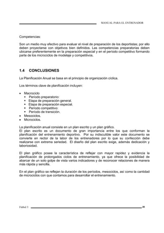 MANUAL PARA EL ENTRENADOR
Fútbol 3 26
Competencias:
Son un medio muy efectivo para evaluar el nivel de preparación de los deportistas; por ello
deben proyectarse con objetivos bien definidos. Las competencias preparatorias deben
ubicarse preferentemente en la preparación especial y en el período competitivo formando
parte de los microciclos de modelaje y competitivos.
1.4 CONCLUSIONES
La Planificación Anual se basa en el principio de organización cíclica.
Los términos clave de planificación incluyen:
• Macrociclo
Período preparatorio:
Etapa de preparación general.
Etapa de preparación especial.
Período competitivo:
Período de transición.
• Mesociclos.
• Microciclos.
La planificación anual consiste en un plan escrito y un plan gráfico.
El plan escrito es un documento de gran importancia entre los que conforman la
planificación del entrenamiento deportivo. Por su indiscutible valor este documento se
convierte en rector de la labor de los entrenadores por lo que su confección debe
realizarse con extrema seriedad. El diseño del plan escrito exige, además dedicación y
laboriosidad.
El plan gráfico posee la característica de reflejar con mayor rapidez y evidencia la
planificación de prolongados ciclos de entrenamiento, ya que ofrece la posibilidad de
abarcar de un solo golpe de vista varios indicadores y de reconocer relaciones de manera
más rápida y sencilla.
En el plan gráfico se reflejan la duración de los períodos, mesociclos, así como la cantidad
de microciclos con que contamos para desarrollar el entrenamiento.
 