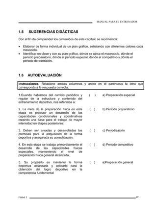 MANUAL PARA EL ENTRENADOR
Fútbol 3 27
1.5 SUGERENCIAS DIDÁCTICAS
Con el fin de comprender los contenidos de este capítulo se recomeinda:
• Elaborar de forma individual de un plan gráfico, señalando con diferentes colores cada
mesociclo.
• Identificar en clase y con su plan gráfico, dónde se ubica el macrociclo, dónde el
periodo preparatorio, dónde el periodo especial, dónde el competitivo y dónde el
periodo de transición.
1.6 AUTOEVALUACIÓN
Instrucciones: Relacione ambas columnas y anote en el paréntesis la letra que
corresponda a la respuesta correcta.
1.Cuando hablamos del cambio periódico y
regular de la estructura y contenido del
entrenamiento deportivo, nos referimos a:
( ) a) Preparación especial
2. La meta de la preparación física en esta
etapa es producir un desarrollo de las
capacidades condicionales y coordinativas
creando una base para el trabajo de mayor
intensidad en etapas posteriores:
( ) b) Período preparatorio
3. Deben ser creadas y desarrolladas las
premisas para la adquisición de la forma
deportiva y asegurada su consolidación.
( ) c) Periodización
4. En esta etapa se trabaja primordialmente el
desarrollo de las capacidades físicas
especiales, manteniendo el nivel de
preparación física general alcanzada.
( ) d) Periodo competitivo
5. Su propósito es mantener la forma
deportiva alcanzada y aplicarla para la
obtención del logro deportivo en la
competencia fundamental
( ) e)Preparación general
 