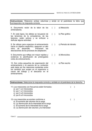 MANUAL PARA EL ENTRENADOR
Fútbol 3 28
Instrucciones: Relacione ambas columnas y anote en el paréntesis la letra que
corresponda a la respuesta correcta.
6. Documento rector de la labor de los
entrenadores.
( ) a) Mesociclo
7. En este lapso, los atletas se recuperan de
las tensiones de la competencia, de las
lesiones, están activos y se enfocan a
disfrutar alguna actividad.
( ) b) Plan gráfico
8. Se utilizan para organizar el entrenamiento
hacia un objetivo específico; aseguran un alto
ritmo de desarrollo. Previenen las
desviaciones de los procesos de adaptación.
( ) c) Periodo de tránsito
9. Documento que refleja con mayor rapidez y
evidencia la planificación de prolongados
ciclos de entrenamiento.
( ) d) Microciclos
10. Son ciclos pequeños de organización del
entrenamiento y la esencia de su contenido
está dada por las relaciones existentes entre
los cambios que surgen en el organismo a
causa del trabajo y el descanso en el
entrenamiento.
( ) e) Plan escrito
Instrucciones: Seleccione la respuesta correcta y anótela en el paréntesis de la derecha.
11.-Los mesociclos con frecuencia están formados: ( )
a) por 1 a 2 microciclos
b) por 1 a 3 microciclos
c) por 3 a 6 microciclos
d) por 6 a 9 microciclos
12.-Los mesociclos se acortan conforme a: ( )
a) El aumento del volumen de la carga
b) La disminución de la intensidad de la carga
c) El aumento de la intensidad de la carga
d) La disminución del volumen y la intensidad
 