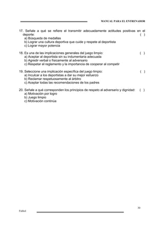 MANUAL PARA EL ENTRENADOR
30
Fútbol
17. Señale a qué se refiere el transmitir adecuadamente actitudes positivas en el
deporte: ( )
a) Búsqueda de medallas
b) Lograr una cultura deportiva que cuide y respete al deportista
c) Lograr mayor potencia
18. Es una de las implicaciones generales del juego limpio: ( )
a) Aceptar al deportista sin su indumentaria adecuada
b) Agredir verbal o físicamente al adversario
c) Respetar el reglamento y la importancia de cooperar al competir
19. Seleccione una implicación específica del juego limpio: ( )
a) Inculcar a los deportistas a dar su mejor esfuerzo
b) Reclamar respetuosamente al árbitro
c) Aceptar todas las recomendaciones de los padres
20. Señale a qué corresponden los principios de respeto al adversario y dignidad: ( )
a) Motivación por logro
b) Juego limpio
c) Motivación continúa
 