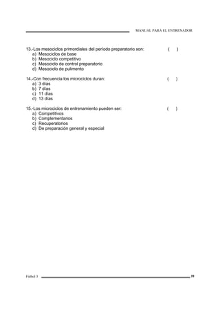 MANUAL PARA EL ENTRENADOR
Fútbol 3 29
13.-Los mesociclos primordiales del período preparatorio son: ( )
a) Mesociclos de base
b) Mesociclo competitivo
c) Mesociclo de control preparatorio
d) Mesociclo de pulimento
14.-Con frecuencia los microciclos duran: ( )
a) 3 días
b) 7 días
c) 11 días
d) 13 días
15.-Los microciclos de entrenamiento pueden ser: ( )
a) Competitivos
b) Complementarios
c) Recuperatorios
d) De preparación general y especial
 