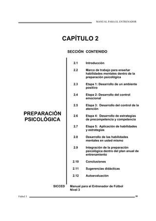 MANUAL PARA EL ENTRENADOR
Fútbol 3 30
CAPÍTULO 2
SECCIÓN CONTENIDO
PREPARACIÓN
PSICOLÓGICA
2.1
2.2
2.3
2.4
2.5
2.6
2.7
2.8
2.9
2.10
2.11
2.12
Introducción
Marco de trabajo para enseñar
habilidades mentales dentro de la
preparación psicológica
Etapa 1: Desarrollo de un ambiente
positivo
Etapa 2: Desarrollo del control
emocional
Etapa 3: Desarrollo del control de la
atención
Etapa 4: Desarrollo de estrategias
de precompetencia y competencia
Etapa 5: Aplicación de habilidades
y estrategias
Desarrollo de las habilidades
mentales en usted mismo
Integración de la preparación
psicológica dentro del plan anual de
entrenamiento
Conclusiones
Sugerencias didácticas
Autoevaluación
SICCED Manual para el Entrenador de Fútbol
Nivel 3
 