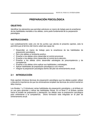 MANUAL PARA EL ENTRENADOR
Fútbol 3 31
PREPARACIÓN PSICOLÓGICA
OBJETIVO:
Identificar los elementos que permitan estruturar un marco de trabajo para la enseñanza
de las habilidades mentales a los atletas, como parte fundamental de su perparación
psicológica.
INSTRUCCIONES:
Lea cuidadosamente cada uno de los puntos que aborda el presente capítulo, esto le
permitirá que al término del mismo usted sea capaz de:
Desarrollar un marco de trabajo para la enseñanza de las habilidades de
preparación psicológica.
Dar a los atletas un ambiente positivo.
Enseñar a los atletas cómo desarrollar el control emocional.
Enseñar a los atletas cómo desarrollar el control de la atención.
Enseñar a los atletas cómo desarrollar estrategias de precompetencia y de
competencia.
Enseñar a los atletas cómo aplicar sus habilidades y estrategias.
Aplicar habilidades de preparación psicológica a uno mismo.
Integrar la preparación psicológica dentro del plan de entrenamiento anual.
2.1 INTRODUCCIÓN
Este capítulo introduce técnicas de preparación psicológica que los atletas pueden utilizar
y discute la importancia de que los entrenadores empleen las técnicas de control mental en
ellos mismos.
Los Niveles 1 y 2 introducen varias habilidades de preparación psicológica, y el énfasis en
su uso para aprender y refinar las habilidades físicas. En el Nivel 3, el énfasis cambia
hacia el modelo de preparación y planeación, los atletas usan la preparación psicológica
para enfrentarse a la competencia. Dicha formación está integrada en el plan de
entrenamiento anual.
 