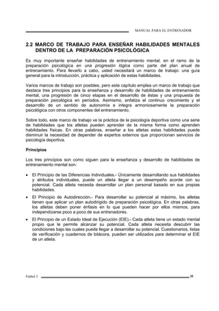 MANUAL PARA EL ENTRENADOR
Fútbol 3 32
2.2 MARCO DE TRABAJO PARA ENSEÑAR HABILIDADES MENTALES
DENTRO DE LA PREPARACIÓN PSICOLÓGICA
Es muy importante enseñar habilidades de entrenamiento mental, en el ramo de la
preparación psicológica en una progresión lógica como parte del plan anual de
entrenamiento. Para llevarlo a cabo, usted necesitará un marco de trabajo: una guía
general para la introducción, práctica y aplicación de estas habilidades.
Varios marcos de trabajo son posibles, pero este capítulo emplea un marco de trabajo que
destaca tres principios para la enseñanza y desarrollo de habilidades de entrenamiento
mental, una progresión de cinco etapas en el desarrollo de éstas y una propuesta de
preparación psicológica en períodos. Asimismo, enfatiza el continuo crecimiento y el
desarrollo de un sentido de autonomía e integra armoniosamente la preparación
psicológica con otros componentes del entrenamiento.
Sobre todo, este marco de trabajo ve la práctica de la psicología deportiva como una serie
de habilidades que los atletas pueden aprender de la misma forma como aprenden
habilidades físicas. En otras palabras, enseñar a los atletas estas habilidades puede
disminuir la necesidad de depender de expertos externos que proporcionan servicios de
psicología deportiva.
Principios
Los tres principios son como siguen para la enseñanza y desarrollo de habilidades de
entrenamiento mental son:
• El Principio de las Diferencias Individuales.- Únicamente desarrollando sus habilidades
y atributos individuales, puede un atleta llegar a un desempeño acorde con su
potencial. Cada atleta necesita desarrollar un plan personal basado en sus propias
habilidades.
• El Principio de Autodirección.- Para desarrollar su potencial al máximo, los atletas
tienen que aplicar un plan autodirigido de preparación psicológica. En otras palabras,
los atletas deben poner énfasis en lo que pueden hacer por ellos mismos, para
independizarse poco a poco de sus entrenadores.
• El Principio de un Estado Ideal de Ejecución (EIE).- Cada atleta tiene un estado mental
propio que le permite alcanzar su potencial. Cada atleta necesita descubrir las
condiciones bajo las cuales puede llegar a desarrollar su potencial. Cuestionarios, listas
de verificación y cuadernos de bitácora, pueden ser utilizados para determinar el EIE
de un atleta.
 