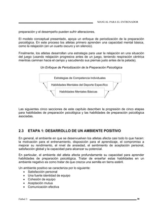 MANUAL PARA EL ENTRENADOR
Fútbol 3 36
preparación y el desempeño pueden sufrir alteraciones.
El modelo conceptual presentado, apoya un enfoque de periodización de la preparación
psicológica. En este proceso los atletas primero aprenden una capacidad mental básica,
como la relajación (en un cuarto oscuro y en silencio).
Finalmente, los atletas desarrollan una estrategia para usar la relajación en una situación
del juego (usando relajación progresiva antes de un juego, teniendo respiración céntrica
mientras caminan hacia el campo y sacudiendo sus piernas justo antes de la patada).
Un Enfoque de Periodización de la Preparación Psicológica
Estrategias de Competencia Individuales
Habilidades Mentales del Deporte Específico
Habilidades Mentales Básicas
Las siguientes cinco secciones de este capítulo describen la progresión de cinco etapas
para habilidades de preparación psicológica y las habilidades de preparación psicológica
asociadas.
2.3 ETAPA 1: DESARROLLO DE UN AMBIENTE POSITIVO
En general, el ambiente en que se desenvuelven los atletas afecta casi todo lo que hacen:
la motivación para el entrenamiento, disposición para el aprendizaje, el compromiso a
mejorar su rendimiento, el nivel de ansiedad, el sentimiento de aceptación personal,
satisfacción global y la capacidad para alcanzar su potencial.
En particular, el ambiente del atleta afecta profundamente su capacidad para aprender
habilidades de preparación psicológica. Tratar de enseñar estas habilidades en un
ambiente negativo es como tratar de que crezca una semilla en tierra estéril.
Un ambiente positivo se caracteriza por lo siguiente:
• Satisfacción personal
• Una fuerte identidad de equipo
• Cohesión de equipo
• Aceptación mutua
• Comunicación efectiva
 