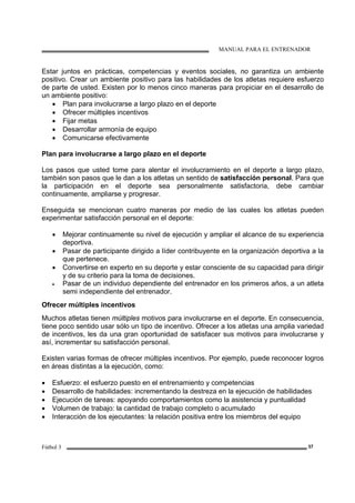 MANUAL PARA EL ENTRENADOR
Fútbol 3 37
Estar juntos en prácticas, competencias y eventos sociales, no garantiza un ambiente
positivo. Crear un ambiente positivo para las habilidades de los atletas requiere esfuerzo
de parte de usted. Existen por lo menos cinco maneras para propiciar en el desarrollo de
un ambiente positivo:
• Plan para involucrarse a largo plazo en el deporte
• Ofrecer múltiples incentivos
• Fijar metas
• Desarrollar armonía de equipo
• Comunicarse efectivamente
Plan para involucrarse a largo plazo en el deporte
Los pasos que usted tome para alentar el involucramiento en el deporte a largo plazo,
también son pasos que le dan a los atletas un sentido de satisfacción personal. Para que
la participación en el deporte sea personalmente satisfactoria, debe cambiar
continuamente, ampliarse y progresar.
Enseguida se mencionan cuatro maneras por medio de las cuales los atletas pueden
experimentar satisfacción personal en el deporte:
• Mejorar continuamente su nivel de ejecución y ampliar el alcance de su experiencia
deportiva.
• Pasar de participante dirigido a líder contribuyente en la organización deportiva a la
que pertenece.
• Convertirse en experto en su deporte y estar consciente de su capacidad para dirigir
y de su criterio para la toma de decisiones.
• Pasar de un individuo dependiente del entrenador en los primeros años, a un atleta
semi independiente del entrenador.
Ofrecer múltiples incentivos
Muchos atletas tienen múltiples motivos para involucrarse en el deporte. En consecuencia,
tiene poco sentido usar sólo un tipo de incentivo. Ofrecer a los atletas una amplia variedad
de incentivos, les da una gran oportunidad de satisfacer sus motivos para involucrarse y
así, incrementar su satisfacción personal.
Existen varias formas de ofrecer múltiples incentivos. Por ejemplo, puede reconocer logros
en áreas distintas a la ejecución, como:
• Esfuerzo: el esfuerzo puesto en el entrenamiento y competencias
• Desarrollo de habilidades: incrementando la destreza en la ejecución de habilidades
• Ejecución de tareas: apoyando comportamientos como la asistencia y puntualidad
• Volumen de trabajo: la cantidad de trabajo completo o acumulado
• Interacción de los ejecutantes: la relación positiva entre los miembros del equipo
 