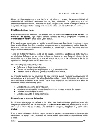MANUAL PARA EL ENTRENADOR
Fútbol 3 38
Usted también puede usar la aceptación social, el reconocimiento, la responsabilidad, el
adelanto o el crecimiento dentro del deporte, como incentivos. Otra posibilidad son las
sesiones de entrenamiento. Después de todo, las prácticas donde se exige un esfuerzo
adaptado a la capacidad de trabajo individual del atleta son, por definición, incentivos.
Establecimiento de metas
El establecimiento de metas es una manera ideal de promover la identidad de equipo y la
cohesión de equipo. Fijar metas también fomenta la mutua aceptación y facilita la
comunicación efectiva entre usted y sus atletas.
Esta técnica para desarrollar un ambiente positivo anima a los atletas y entrenadores a
intercambiar ideas, filosofías, escuchar sus pensamientos, aspiraciones y metas. Además,
las metas proporcionan una dirección perfilando lo que el equipo y sus miembros intentan
lograr durante la temporada.
Tanto las metas individuales, como las de equipo, pueden ser usadas para tratar asuntos
de disciplina. Enfocarse en las metas en lugar de hacerlo en una falta del atleta, evita la
acusación, reduce los riesgos de que el atleta se ponga a la defensiva y le da la
oportunidad de explicar su versión de la historia.
Usando esta propuesta usted podrá:
• Enfocarse en las metas del equipo.
• Discutir los medios y estrategias para el logro de esas metas.
• Describir cómo el atleta ha ignorado o violado esas metas.
Al enfrentar problemas de disciplina de esta manera, podrá reafirmar positivamente el
conocimiento y la aceptación del atleta hacia las metas y reglas del equipo, así como su
compromiso de adherirse a las reglas. Tomar esta propuesta también le dirá al atleta lo
siguiente, de una forma sutil y gentil:
• Usted está consciente de la violación.
• La falla no es aceptable, porque interfiere con el logro de la meta del equipo.
• Usted se preocupa por el atleta.
• Usted desaprueba el comportamiento.
Desarrollo de la armonía del equipo
La armonía de equipo se refiere a las relaciones interpersonales positivas entre los
integrantes del equipo. Se caracteriza por la comunicación efectiva, el respeto de unos a
otros, un sentimiento de unidad, una atmósfera amigable, aceptación y animación
mutua.
Pero el estar juntos en prácticas, juegos y eventos sociales, no necesariamente desarrolla
la armonía de equipo. Para obtenerla, los atletas deben apreciarse y comprenderse unos
a otros.
 