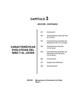 CAPÍTULO 3
SECCIÓN CONTENIDO
CARACTERÍSTICAS
EVOLUTIVAS DEL
NIÑO Y EL JOVEN
3.1
3.2
3.3
3.4
3.5
3.6
3.7
3.8
Introducción
Características físicas del niño
(6-12 años)
Características generales del
desarrollo motor (10-12 años)
Características del joven
(13-18 años)
Características generales del
desarrollo motor del joven
(13-18 años)
Conclusiones
Sugerencias didácticas
Autoevaluación
SICCED Manual para el Entrenador de Fútbol
Nivel 3
 