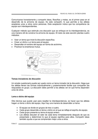MANUAL PARA EL ENTRENADOR
Fútbol 3 39
Comunicarse honestamente y compartir ideas, filosofías y metas, es el primer paso en el
desarrollo de la armonía de equipo. Es este compartir, lo que permite a los atletas
aceptarse unos a otros como personas. Esta aceptación indica que los compañeros de
equipo son interdependientes.
Cualquier método que estimule una discusión que se enfoque en la interdependencia, es
una manera útil de construir la armonía de equipo. El resto de esta sección plantea cuatro
métodos:
• Usar un tema que inicie la discusión específica.
• Crear un dicho o un lema para el equipo.
• Desarrollar el nombre del equipo en forma de acrónimo.
• Practicar la enseñanza mutua.
Temas iniciadores de discusión
Un simple cuestionario puede ser usado como un tema iniciador de la discusión. Haga que
los atletas llenen las formas individualmente y posteriormente facilite que compartan las
respuestas en grupo. La discusión debe permitir a los atletas ver en qué forma dependen
unos de otros.
Lema o dicho del equipo
Otra técnica que puede usar para resaltar la interdependencia, es hacer que los atletas
hagan un lema o dicho del equipo. Aquí hay una manera de desarrollar un lema:
• El equipo se divide en grupos de tres o cuatro.
• Cada grupo desarrolla un lema o dicho en el que se refleja el espíritu de equipo.
• Cada grupo presenta su lema al equipo entero.
• Los atletas discuten el valor de cada lema inmediatamente después de que es
presentado y determinan lo que el equipo significa para ellos. Compartir ideas
también ayuda a que se comprendan mejor unos a otros.
 