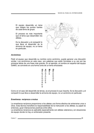 MANUAL PARA EL ENTRENADOR
Fútbol 3 40
El equipo desarrolla un lema
que integre los puntos fuertes
de cada lema de grupo.
El proceso es más importante
que el lema que desarrollen los
atletas.
Es la discusión y el compartir lo
que lleva al desarrollo de la
armonía de equipo, no un lema
en particular.
Acrónimos
Pedir al equipo que desarrolle su nombre como acrónimo, puede generar una discusión
similar. Los acrónimos en este caso, son palabras que están formadas a su vez por las
primeras letras de una frase más grande. En el ejemplo, el nombre en español del equipo
GAMO, se convierte en una forma corta de un lema entusiasta:
G
A
N
A
D
O
R
E
S
A
U
D
A
C
E
S
M
Á
S
O
S
A
D
O
S
Como en el caso del desarrollo de lemas, es el proceso lo que importa. Es la discusión y el
compartir lo que lleva a desarrollar la armonía de equipo, no un acrónimo en particular.
Enseñanza recíproca o mutua
La enseñanza recíproca proporciona a los atletas una forma efectiva de entrenarse unos a
otros. Esta técnica transfiere la responsabilidad de la instrucción a los atletas; su papel es
entonces, guiar interacciones positivas entre ellos.
La enseñanza recíproca es aplicable especialmente con atletas veteranos y en situaciones
de equipo donde no hay un entrenador presente.
 