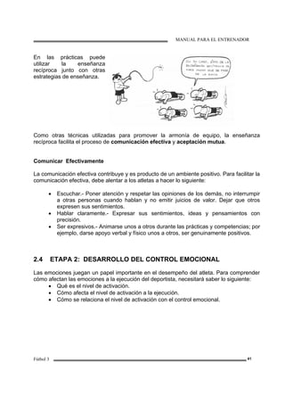 MANUAL PARA EL ENTRENADOR
Fútbol 3 41
En las prácticas puede
utilizar la enseñanza
recíproca junto con otras
estrategias de enseñanza.
Como otras técnicas utilizadas para promover la armonía de equipo, la enseñanza
recíproca facilita el proceso de comunicación efectiva y aceptación mutua.
Comunicar Efectivamente
La comunicación efectiva contribuye y es producto de un ambiente positivo. Para facilitar la
comunicación efectiva, debe alentar a los atletas a hacer lo siguiente:
• Escuchar.- Poner atención y respetar las opiniones de los demás, no interrumpir
a otras personas cuando hablan y no emitir juicios de valor. Dejar que otros
expresen sus sentimientos.
• Hablar claramente.- Expresar sus sentimientos, ideas y pensamientos con
precisión.
• Ser expresivos.- Animarse unos a otros durante las prácticas y competencias; por
ejemplo, darse apoyo verbal y físico unos a otros, ser genuinamente positivos.
2.4 ETAPA 2: DESARROLLO DEL CONTROL EMOCIONAL
Las emociones juegan un papel importante en el desempeño del atleta. Para comprender
cómo afectan las emociones a la ejecución del deportista, necesitará saber lo siguiente:
• Qué es el nivel de activación.
• Cómo afecta el nivel de activación a la ejecución.
• Cómo se relaciona el nivel de activación con el control emocional.
 