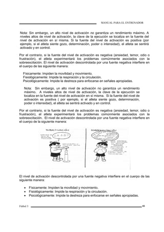 MANUAL PARA EL ENTRENADOR
Fútbol 3 43
Nota: Sin embargo, un alto nivel de activación no garantiza un rendimiento máximo. A
niveles altos de nivel de activación, la clave de la ejecución se localiza en la fuente del
nivel de activación en sí misma. Si la fuente del nivel de activación es positiva (por
ejemplo, si el atleta siente gozo, determinación, poder o intensidad), el atleta se sentirá
activado y en control.
Por el contrario, si la fuente del nivel de activación es negativa (ansiedad, temor, odio o
frustración), el atleta experimentará los problemas comúnmente asociados con la
sobreexcitación. El nivel de activación descontrolada por una fuente negativa interfiere en
el cuerpo de las siguiente manera:
Físicamente: Impiden la movilidad y movimiento.
Fisiológicamente: Impide la respiración y la circulación.
Psicológicamente: Impide la destreza para enfocarse en señales apropiadas.
Nota: Sin embargo, un alto nivel de activación no garantiza un rendimiento
máximo. A niveles altos de nivel de activación, la clave de la ejecución se
localiza en la fuente del nivel de activación en sí misma. Si la fuente del nivel de
activación es positiva ( por ejemplo, si el atleta siente gozo, determinación,
poder o intensidad), el atleta se sentirá activado y en control.
Por el contrario, si la fuente del nivel de activación es negativa (ansiedad, temor, odio o
frustración), el atleta experimentará los problemas comúnmente asociados con la
sobreexcitación. El nivel de activación descontrolada por una fuente negativa interfiere en
el cuerpo de la siguiente manera:
El nivel de activación descontrolada por una fuente negativa interfiere en el cuerpo de las
siguiente manera:
• Físicamente: Impiden la movilidad y movimiento.
• Fisiológicamente: Impide la respiración y la circulación.
• Psicológicamente: Impide la destreza para enfocarse en señales apropiadas.
 