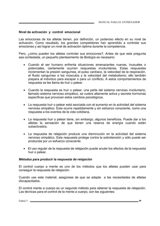 MANUAL PARA EL ENTRENADOR
Fútbol 3 44
Nivel de activación y control emocional
Las emociones de los atletas tienen, por definición, un poderoso efecto en su nivel de
activación. Como resultado, los grandes competidores han aprendido a controlar sus
emociones y así lograr un nivel de activación óptima durante la competencia.
Pero, ¿cómo pueden los atletas controlar sus emociones?. Antes de que esta pregunta
sea contestada, un pequeño planteamiento de Biología es necesario:
• Cuando el ser humano enfrenta situaciones amenazantes nuevas, inusuales o
potenciales, ciertamente ocurren respuestas involuntarias. Estas respuestas
incrementan la presión sanguínea, el pulso cardíaco, la velocidad de la respiración,
el fluido sanguíneo a los músculos y la velocidad del metabolismo; ello también
prepara al individuo para escapar o para un conflicto. A estos comportamientos de
respuesta se les llama de huir o pelear.
• Cuando la respuesta es huir o pelear, una parte del sistema nervioso involuntario,
llamado sistema nervioso simpático, se vuelve altamente activa y secreta hormonas
específicas que provocan estos cambios psicológicos.
• La respuesta huir o pelear está asociada con el aumento en la actividad del sistema
nervioso simpático. Esta ocurre repetidamente y sin esfuerzo consciente, como una
respuesta a los eventos de la vida cotidiana.
• La respuesta huir o pelear tiene, sin embargo, algunos beneficios. Puede dar a los
atletas la sensación de que tienen una reserva de energía cuando están
subactivados.
• La respuesta de relajación produce una disminución en la actividad del sistema
nervioso simpático. Esta respuesta protege contra la sobretensión y sólo puede ser
producida por un esfuerzo consciente.
• El uso regular de la respuesta de relajación puede anular los efectos de la respuesta
huir o pelear.
Métodos para producir la respuesta de relajación
El control cuerpo a mente es uno de los métodos que los atletas pueden usar para
conseguir la respuesta de relajación.
Cuando use este material, asegúrese de que se adapte a las necesidades de atletas
discapacitados.
El control mente a cuerpo es un segundo método para obtener la respuesta de relajación.
Las técnicas para el control de la mente a cuerpo, son las siguientes:
 