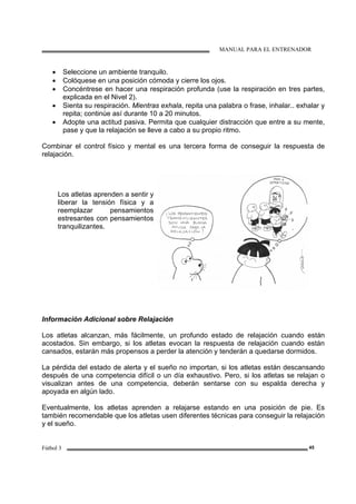 MANUAL PARA EL ENTRENADOR
Fútbol 3 45
• Seleccione un ambiente tranquilo.
• Colóquese en una posición cómoda y cierre los ojos.
• Concéntrese en hacer una respiración profunda (use la respiración en tres partes,
explicada en el Nivel 2).
• Sienta su respiración. Mientras exhala, repita una palabra o frase, inhalar.. exhalar y
repita; continúe así durante 10 a 20 minutos.
• Adopte una actitud pasiva. Permita que cualquier distracción que entre a su mente,
pase y que la relajación se lleve a cabo a su propio ritmo.
Combinar el control físico y mental es una tercera forma de conseguir la respuesta de
relajación.
Los atletas aprenden a sentir y
liberar la tensión física y a
reemplazar pensamientos
estresantes con pensamientos
tranquilizantes.
Información Adicional sobre Relajación
Los atletas alcanzan, más fácilmente, un profundo estado de relajación cuando están
acostados. Sin embargo, si los atletas evocan la respuesta de relajación cuando están
cansados, estarán más propensos a perder la atención y tenderán a quedarse dormidos.
La pérdida del estado de alerta y el sueño no importan, si los atletas están descansando
después de una competencia difícil o un día exhaustivo. Pero, si los atletas se relajan o
visualizan antes de una competencia, deberán sentarse con su espalda derecha y
apoyada en algún lado.
Eventualmente, los atletas aprenden a relajarse estando en una posición de pie. Es
también recomendable que los atletas usen diferentes técnicas para conseguir la relajación
y el sueño.
 