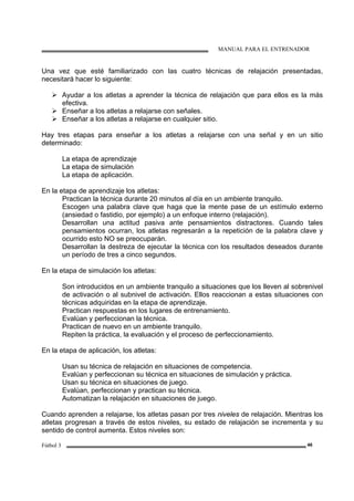 MANUAL PARA EL ENTRENADOR
Fútbol 3 46
Una vez que esté familiarizado con las cuatro técnicas de relajación presentadas,
necesitará hacer lo siguiente:
Ayudar a los atletas a aprender la técnica de relajación que para ellos es la más
efectiva.
Enseñar a los atletas a relajarse con señales.
Enseñar a los atletas a relajarse en cualquier sitio.
Hay tres etapas para enseñar a los atletas a relajarse con una señal y en un sitio
determinado:
La etapa de aprendizaje
La etapa de simulación
La etapa de aplicación.
En la etapa de aprendizaje los atletas:
Practican la técnica durante 20 minutos al día en un ambiente tranquilo.
Escogen una palabra clave que haga que la mente pase de un estímulo externo
(ansiedad o fastidio, por ejemplo) a un enfoque interno (relajación).
Desarrollan una actitud pasiva ante pensamientos distractores. Cuando tales
pensamientos ocurran, los atletas regresarán a la repetición de la palabra clave y
ocurrido esto NO se preocuparán.
Desarrollan la destreza de ejecutar la técnica con los resultados deseados durante
un período de tres a cinco segundos.
En la etapa de simulación los atletas:
Son introducidos en un ambiente tranquilo a situaciones que los lleven al sobrenivel
de activación o al subnivel de activación. Ellos reaccionan a estas situaciones con
técnicas adquiridas en la etapa de aprendizaje.
Practican respuestas en los lugares de entrenamiento.
Evalúan y perfeccionan la técnica.
Practican de nuevo en un ambiente tranquilo.
Repiten la práctica, la evaluación y el proceso de perfeccionamiento.
En la etapa de aplicación, los atletas:
Usan su técnica de relajación en situaciones de competencia.
Evalúan y perfeccionan su técnica en situaciones de simulación y práctica.
Usan su técnica en situaciones de juego.
Evalúan, perfeccionan y practican su técnica.
Automatizan la relajación en situaciones de juego.
Cuando aprenden a relajarse, los atletas pasan por tres niveles de relajación. Mientras los
atletas progresan a través de estos niveles, su estado de relajación se incrementa y su
sentido de control aumenta. Estos niveles son:
 