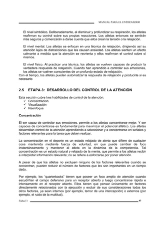 MANUAL PARA EL ENTRENADOR
Fútbol 3 47
El nivel simbólico. Deliberadamente, al disminuir y profundizar su respiración, los atletas
reafirman su control sobre sus propias reacciones. Los atletas entonces se sentirán
más seguros y comenzarán a darse cuenta que ellos crean la tensión o la relajación.
El nivel mental. Los atletas se enfocan en una técnica de relajación, dirigiendo así su
atención lejos de distracciones que les causen ansiedad. Los atletas sienten un efecto
calmante a medida que la atención se reorienta y ellos reafirman el control sobre sí
mismos.
El nivel físico. Al practicar una técnica, los atletas se vuelven capaces de producir la
verdadera respuesta de relajación. Cuando han aprendido a controlar sus emociones,
los atletas se vuelven conscientes de un profundo estado de relajación.
Con el tiempo, los atletas pueden automatizar la respuesta de relajación y producirla si es
necesario
2.5 ETAPA 3: DESARROLLO DEL CONTROL DE LA ATENCIÓN
Esta sección cubre tres habilidades de control de la atención:
Concentración
Visualización
Reenfoque
Concentración
El ser capaz de controlar sus emociones, permite a los atletas concentrarse mejor. Y ser
capaces de concentrarse es fundamental para maximizar el potencial atlético. Los atletas
desarrollan control de la atención aprendiendo a seleccionar y a concentrarse en señales y
factores relevantes para la tarea que deben realizar.
La concentración en el deporte es un estado relajado de alerta que difiere de cualquier
cosa mantenida mediante fuerza de voluntad, en que puede cambiar de foco
instantáneamente y mantener al atleta en la dinámica de la competencia. Tal
concentración es un estado natural y relajado de la mente, que permite a los atletas recibir
e interpretar información relevante; no se refiere a esforzarse por poner atención.
A pesar de que los atletas no excluyen ninguno de los factores relevantes cuando se
concentran, pueden reducir el número de factores que les son importantes en un tiempo
dado.
Por ejemplo, los “quarterbacks” tienen que poseer un foco amplio de atención cuando
escudriñan el campo defensivo para un receptor abierto y luego concentrarse rápida e
intensamente en el receptor abierto. Ellos tienen que pensar únicamente en factores
directamente relacionados con la ejecución y excluir de sus consideraciones todos los
otros factores, ya sean internos (por ejemplo, temor de una intercepción) o externos (por
ejemplo, el ruido de la multitud).
 