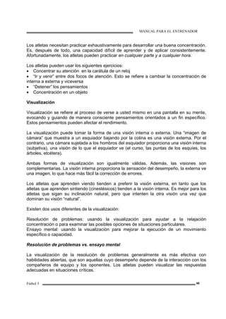 MANUAL PARA EL ENTRENADOR
Fútbol 3 48
Los atletas necesitan practicar exhaustivamente para desarrollar una buena concentración.
Es, después de todo, una capacidad difícil de aprender y de aplicar consistentemente.
Afortunadamente, los atletas pueden practicar en cualquier parte y a cualquier hora.
Los atletas pueden usar los siguientes ejercicios:
• Concentrar su atención en la carátula de un reloj
• “Ir y venir” entre dos focos de atención. Esto se refiere a cambiar la concentración de
interna a externa y viceversa
• “Detener” los pensamientos
• Concentración en un objeto
Visualización
Visualización se refiere al proceso de verse a usted mismo en una pantalla en su mente,
evocando y guiando de manera consciente pensamientos orientados a un fin específico.
Estos pensamientos pueden afectar el rendimiento.
La visualización puede tomar la forma de una visión interna o externa. Una “imagen de
cámara” que muestra a un esquiador bajando por la colina es una visión externa. Por el
contrario, una cámara sujetada a los hombros del esquiador proporciona una visión interna
(subjetiva), una visión de lo que el esquiador ve (el curso, las puntas de los esquíes, los
árboles, etcétera).
Ambas formas de visualización son igualmente válidas. Además, las visiones son
complementarias. La visión interna proporciona la sensación del desempeño, la externa ve
una imagen, lo que hace más fácil la corrección de errores.
Los atletas que aprenden viendo tienden a preferir la visión externa, en tanto que los
atletas que aprenden sintiendo (cinestésicos) tienden a la visión interna. Es mejor para los
atletas que sigan su inclinación natural, pero que intenten la otra visión una vez que
dominan su visión “natural”.
Existen dos usos diferentes de la visualización:
Resolución de problemas: usando la visualización para ayudar a la relajación
concentración o para examinar las posibles opciones de situaciones particulares.
Ensayo mental: usando la visualización para mejorar la ejecución de un movimiento
específico o capacidad.
Resolución de problemas vs. ensayo mental
La visualización de la resolución de problemas generalmente es más efectiva con
habilidades abiertas, que son aquellas cuyo desempeño depende de la interacción con los
compañeros de equipo y los oponentes. Los atletas pueden visualizar las respuestas
adecuadas en situaciones críticas.
 