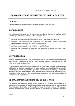 MANUAL PARA EL ENTRENADOR
Fútbol 1
32
CARACTERISTICAS EVOLUTIVAS DEL NIÑO Y EL JOVEN
OBJETIVO:
Comprender las características evolutivas del niño y el joven futbolista.
INSTRUCCIONES:
Lea cuidadosamente cada uno de los puntos que aborda el presente capítulo, esto le
permitirá que al término del mismo usted sea capaz de:
√ Identificar las características físicas de los niños y las niñas de 6-12 años
√ Identificar las características generales del desarrollo motor (resistencia,
coordinaciones, movilidad) en los niños de 10-12 años.
√ Identificar las capacidades coordinativas en los futbolistas.
√ Identificar las características generales del desarrollo motor del niños de 13-a18
años.
3.1 INTRODUCCIÓN
Un buen entrenador conoce a sus jugadores no sólo en sus capacidades coordinativas,
sino también deportivas y físicas para obtener mejores rendimientos en sus
entrenamientos y competencias.
El entrenador aprovechará las características de cada etapa del niño para desarrollar
habilidades y técnicas específicas. En este capítulo se describirán las principales
características físicas, capacidades generales y motoras de los niños y adolescentes
con el fin de que el entrenador las tenga presente en el momento de preparación física
durante en entrenamiento y las competencias, aplique en sus objetivos con base al
conocimiento de capacidades.
3.2 CARACTERÍSTICAS FÍSICAS DEL NIÑO (6-12 AÑOS)
Las técnicas de desarrollo motor en la edad de 6 - 9 años se expresa en la
diferenciación acentuada de las formas motoras, como resultado de un entrenamiento
sistematizado y dosificado. La formación de procedimientos motores definidos para
resolver determinadas tareas motoras hasta el desarrollo de técnicas deportivas
 