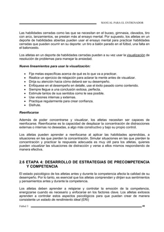MANUAL PARA EL ENTRENADOR
Fútbol 3 49
Las habilidades cerradas como las que se necesitan en el buceo, gimnasia, clavados, tiro
con arco, lanzamientos, se prestan más al ensayo mental. Por supuesto, los atletas en un
deporte de habilidades abiertas pueden usar el ensayo mental para practicar habilidades
cerradas que pueden ocurrir en su deporte: un tiro a balón parado en el fútbol, una falta en
el baloncesto.
Los atletas en un deporte de habilidades cerradas pueden a su vez usar la visualización de
resolución de problemas para manejar la ansiedad.
Nueve lineamientos para usar la visualización:
• Fije metas específicas acerca de qué es lo que va a practicar.
• Realice un ejercicio de relajación para aclarar la mente antes de visualizar.
• Dirija su atención hacia cómo deberá ser su desempeño.
• Enfóquese en el desempeño en detalle, use el éxito pasado como contenido.
• Siempre llegue a una conclusión exitosa, perfecta.
• Estimule tantos de sus sentidos como le sea posible.
• Use visiones internas y externas.
• Practique regularmente para crear confianza.
• Disfrute.
Reenfocarse
Además de poder concentrarse y visualizar, los atletas necesitan ser capaces de
reenfocarse. Reenfocarse es la capacidad de desplazar la concentración de distracciones
externas o internas no deseadas, a algo más constructivo y bajo su propio control.
Los atletas pueden aprender a reenfocarse al aplicar las habilidades aprendidas, a
situaciones en las que pierden la concentración. Simular situaciones en las que pierden la
concentración y practicar la respuesta adecuada es muy útil para los atletas, quienes
pueden visualizar las situaciones de distracción y verse a ellos mismos respondiendo de
manera efectiva.
2.6 ETAPA 4: DESARROLLO DE ESTRATEGIAS DE PRECOMPETENCIA
Y COMPETENCIA
El estado psicológico de los atletas antes y durante la competencia afecta la calidad de su
desempeño. Por lo tanto, es esencial que los atletas comprendan y dirijan sus sentimientos
y pensamientos antes y durante la competencia.
Los atletas deben aprender a relajarse y controlar la emoción de la competencia,
energizarse cuando es necesario y enfocarse en los factores clave. Los atletas exitosos
aprenden a controlar estos aspectos psicológicos para que puedan crear de manera
consistente un estado de rendimiento ideal (ERI)
 