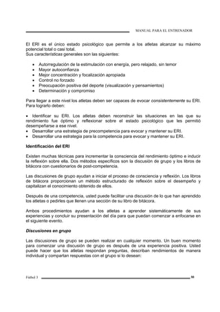 MANUAL PARA EL ENTRENADOR
Fútbol 3 50
El ERI es el único estado psicológico que permite a los atletas alcanzar su máximo
potencial total o casi total.
Sus características generales son las siguientes:
• Autorregulación de la estimulación con energía, pero relajado, sin temor
• Mayor autoconfianza
• Mejor concentración y focalización apropiada
• Control no forzado
• Preocupación positiva del deporte (visualización y pensamientos)
• Determinación y compromiso
Para llegar a este nivel los atletas deben ser capaces de evocar consistentemente su ERI.
Para lograrlo deben:
• Identificar su ERI. Los atletas deben reconstruir las situaciones en las que su
rendimiento fue óptimo y reflexionar sobre el estado psicológico que les permitió
desempeñarse a ese nivel.
• Desarrollar una estrategia de precompetencia para evocar y mantener su ERI.
• Desarrollar una estrategia para la competencia para evocar y mantener su ERI.
Identificación del ERI
Existen muchas técnicas para incrementar la consciencia del rendimiento óptimo e inducir
la reflexión sobre ella. Dos métodos específicos son la discusión de grupo y los libros de
bitácora con cuestionarios de post-competencia.
Las discusiones de grupo ayudan a iniciar el proceso de consciencia y reflexión. Los libros
de bitácora proporcionan un método estructurado de reflexión sobre el desempeño y
capitalizan el conocimiento obtenido de ellos.
Después de una competencia, usted puede facilitar una discusión de lo que han aprendido
los atletas o pedirles que llenen una sección de su libro de bitácora.
Ambos procedimientos ayudan a los atletas a aprender sistemáticamente de sus
experiencias y concluir su presentación del día para que puedan comenzar a enfocarse en
el siguiente evento.
Discusiones en grupo
Las discusiones de grupo se pueden realizar en cualquier momento. Un buen momento
para comenzar una discusión de grupo es después de una experiencia positiva. Usted
puede hacer que los atletas respondan preguntas, describan rendimientos de manera
individual y compartan respuestas con el grupo si lo desean:
 