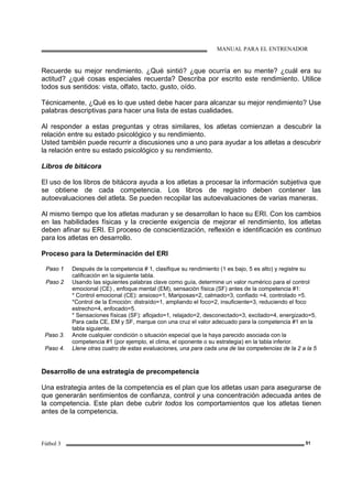 MANUAL PARA EL ENTRENADOR
Fútbol 3 51
Recuerde su mejor rendimiento. ¿Qué sintió? ¿que ocurría en su mente? ¿cuál era su
actitud? ¿qué cosas especiales recuerda? Describa por escrito este rendimiento. Utilice
todos sus sentidos: vista, olfato, tacto, gusto, oído.
Técnicamente, ¿Qué es lo que usted debe hacer para alcanzar su mejor rendimiento? Use
palabras descriptivas para hacer una lista de estas cualidades.
Al responder a estas preguntas y otras similares, los atletas comienzan a descubrir la
relación entre su estado psicológico y su rendimiento.
Usted también puede recurrir a discusiones uno a uno para ayudar a los atletas a descubrir
la relación entre su estado psicológico y su rendimiento.
Libros de bitácora
El uso de los libros de bitácora ayuda a los atletas a procesar la información subjetiva que
se obtiene de cada competencia. Los libros de registro deben contener las
autoevaluaciones del atleta. Se pueden recopilar las autoevaluaciones de varias maneras.
Al mismo tiempo que los atletas maduran y se desarrollan lo hace su ERI. Con los cambios
en las habilidades físicas y la creciente exigencia de mejorar el rendimiento, los atletas
deben afinar su ERI. El proceso de conscientización, reflexión e identificación es continuo
para los atletas en desarrollo.
Proceso para la Determinación del ERI
Paso 1 Después de la competencia # 1, clasifique su rendimiento (1 es bajo, 5 es alto) y registre su
calificación en la siguiente tabla.
Paso 2 Usando las siguientes palabras clave como guía, determine un valor numérico para el control
emocional (CE) , enfoque mental (EM), sensación física (SF) antes de la competencia #1:
* Control emocional (CE): ansioso=1, Mariposas=2, calmado=3, confiado =4, controlado =5.
*Control de la Emoción: distraído=1, ampliando el foco=2, insuficiente=3, reduciendo el foco
estrecho=4, enfocado=5.
* Sensaciones físicas (SF): aflojado=1, relajado=2, desconectado=3, excitado=4, energizado=5,
Para cada CE, EM y SF, marque con una cruz el valor adecuado para la competencia #1 en la
tabla siguiente.
Paso 3. Anote cualquier condición o situación especial que la haya parecido asociada con la
competencia #1 (por ejemplo, el clima, el oponente o su estrategia) en la tabla inferior.
Paso 4. Llene otras cuatro de estas evaluaciones, una para cada una de las competencias de la 2 a la 5
Desarrollo de una estrategia de precompetencia
Una estrategia antes de la competencia es el plan que los atletas usan para asegurarse de
que generarán sentimientos de confianza, control y una concentración adecuada antes de
la competencia. Este plan debe cubrir todos los comportamientos que los atletas tienen
antes de la competencia.
 