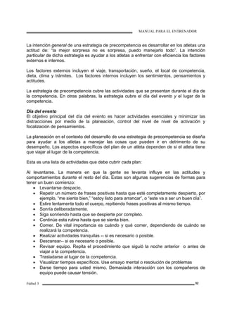 MANUAL PARA EL ENTRENADOR
Fútbol 3 52
La intención general de una estrategia de precompetencia es desarrollar en los atletas una
actitud de: “la mejor sorpresa no es sorpresa, puedo manejarlo todo”. La intención
particular de dicha estrategia es ayudar a los atletas a enfrentar con eficiencia los factores
externos e internos.
Los factores externos incluyen el viaje, transportación, sueño, el local de competencia,
dieta, clima y trámites. Los factores internos incluyen los sentimientos, pensamientos y
actitudes.
La estrategia de precompetencia cubre las actividades que se presentan durante el día de
la competencia. En otras palabras, la estrategia cubre el día del evento y el lugar de la
competencia.
Día del evento
El objetivo principal del día del evento es hacer actividades esenciales y minimizar las
distracciones por medio de la planeación, control del nivel de nivel de activación y
focalización de pensamientos.
La planeación en el contexto del desarrollo de una estrategia de precompetencia se diseña
para ayudar a los atletas a manejar las cosas que pueden ir en detrimento de su
desempeño. Los aspectos específicos del plan de un atleta dependen de si el atleta tiene
que viajar al lugar de la competencia.
Esta es una lista de actividades que debe cubrir cada plan:
Al levantarse. La manera en que la gente se levanta influye en las actitudes y
comportamientos durante el resto del día. Estas son algunas sugerencias de formas para
tener un buen comienzo:
• Levantarse despacio.
• Repetir un número de frases positivas hasta que esté completamente despierto, por
ejemplo, “me siento bien,” “estoy listo para arrancar”, o “este va a ser un buen día”.
• Estire lentamente todo el cuerpo, repitiendo frases positivas al mismo tiempo.
• Sonría deliberadamente.
• Siga sonriendo hasta que se despierte por completo.
• Continúe esta rutina hasta que se sienta bien.
• Comer. De vital importancia es cuándo y qué comer, dependiendo de cuándo se
realizará la competencia.
• Realizar actividades tranquilas -- si es necesario o posible.
• Descansar-- si es necesario o posible.
• Revisar equipo. Repita el procedimiento que siguió la noche anterior o antes de
viajar a la competencia.
• Trasladarse al lugar de la competencia.
• Visualizar tiempos específicos. Use ensayo mental o resolución de problemas
• Darse tiempo para usted mismo. Demasiada interacción con los compañeros de
equipo puede causar tensión.
 