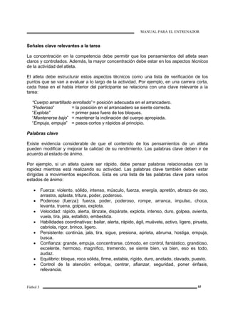 MANUAL PARA EL ENTRENADOR
Fútbol 3 57
Señales clave relevantes a la tarea
La concentración en la competencia debe permitir que los pensamientos del atleta sean
claros y controlados. Además, la mayor concentración debe estar en los aspectos técnicos
de la actividad del atleta.
El atleta debe estructurar estos aspectos técnicos como una lista de verificación de los
puntos que se van a evaluar a lo largo de la actividad. Por ejemplo, en una carrera corta,
cada frase en el habla interior del participante se relaciona con una clave relevante a la
tarea:
“Cuerpo amartillado enrollado”= posición adecuada en el arrancadero.
“Poderoso” = la posición en el arrancadero se siente correcta.
“Explota” = primer paso fuera de los bloques.
“Mantenerse bajo” = mantener la inclinación del cuerpo apropiada.
“Empuja, empuja” = pasos cortos y rápidos al principio.
Palabras clave
Existe evidencia considerable de que el contenido de los pensamientos de un atleta
pueden modificar y mejorar la calidad de su rendimiento. Las palabras clave deben ir de
acuerdo al estado de ánimo.
Por ejemplo, si un atleta quiere ser rápido, debe pensar palabras relacionadas con la
rapidez mientras está realizando su actividad. Las palabras clave también deben estar
dirigidas a movimientos específicos. Esta es una lista de las palabras clave para varios
estados de ánimo:
• Fuerza: violento, sólido, intenso, músculo, fuerza, energía, apretón, abrazo de oso,
arrastra, aplasta, tritura, poder, poderoso.
• Poderoso (fuerza): fuerza, poder, poderoso, rompe, arranca, impulso, choca,
levanta, truena, golpea, explota.
• Velocidad: rápido, alerta, lánzate, dispárate, explota, intenso, duro, golpea, avienta,
vuela, tira, jala, estallido, embestida.
• Habilidades coordinativas: bailar, alerta, rápido, ágil, muévete, activo, ligero, pirueta,
cabriola, rigor, brinco, ligero.
• Persistente: continúa, jala, tira, sigue, presiona, aprieta, abruma, hostiga, empuja,
busca.
• Confianza: grande, empuja, concentrarse, cómodo, en control, fantástico, grandioso,
excelente, hermoso, magnífico, tremendo, se siente bien, va bien, eso es todo,
audaz.
• Equilibrio: bloque, roca sólida, firme, estable, rígido, duro, anclado, clavado, puesto.
• Control de la atención: enfoque, centrar, afianzar, seguridad, poner énfasis,
relevancia.
 