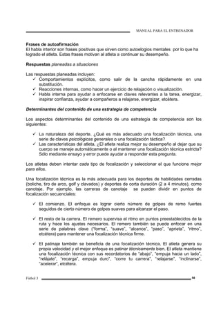 MANUAL PARA EL ENTRENADOR
Fútbol 3 58
Frases de autoafirmación
El habla interior son frases positivas que sirven como autoelogios mentales por lo que ha
logrado el atleta. Estas frases motivan al atleta a continuar su desempeño.
Respuestas planeadas a situaciones
Las respuestas planeadas incluyen:
Comportamientos explícitos, como salir de la cancha rápidamente en una
substitución.
Reacciones internas, como hacer un ejercicio de relajación o visualización.
Habla interna para ayudar a enfocarse en claves relevantes a la tarea, energizar,
inspirar confianza, ayudar a compañeros a relajarse, energizar, etcétera.
Determinantes del contenido de una estrategia de competencia
Los aspectos determinantes del contenido de una estrategia de competencia son los
siguientes:
La naturaleza del deporte. ¿Qué es más adecuado una focalización técnica, una
serie de claves psicológicas generales o una focalización táctica?
Las características del atleta. ¿El atleta realiza mejor su desempeño al dejar que su
cuerpo se maneje automáticamente o al mantener una focalización técnica estricta?
Sólo mediante ensayo y error puede ayudar a responder esta pregunta.
Los atletas deben intentar cada tipo de focalización y seleccionar el que funcione mejor
para ellos.
Una focalización técnica es la más adecuada para los deportes de habilidades cerradas
(boliche, tiro de arco, golf y clavados) y deportes de corta duración (2 a 4 minutos), como
canotaje. Por ejemplo, las carreras de canotaje se pueden dividir en puntos de
focalización secuenciales:
El comienzo. El enfoque es lograr cierto número de golpes de remo fuertes
seguidos de cierto número de golpes suaves para alcanzar el paso.
El resto de la carrera. El remero supervisa el ritmo en puntos preestablecidos de la
ruta y hace los ajustes necesarios. El remero también se puede enfocar en una
serie de palabras clave (“forma”, “suave”, “alcance”, “paso”, “aprieta”, “ritmo”,
etcétera) para mantener una focalización técnica firme.
El patinaje también se beneficia de una focalización técnica. El atleta genera su
propia velocidad y el mejor enfoque es patinar técnicamente bien. El atleta mantiene
una focalización técnica con sus recordatorios de “abajo”, “empuja hacia un lado”,
“relájate”, “recarga”, empuja duro”, “corre tu carrera”, “relajarse”, “inclinarse”,
“acelerar”, etcétera.
 