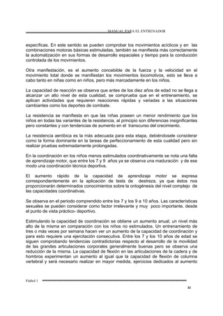 MANUAL PARA EL ENTRENADOR
Fútbol 1
33
específicas. En este sentido se pueden comprobar los movimientos acíclicos y en las
combinaciones motoras básicas estimuladas, también se manifiesta más correctamente
la automatización en sus formas de desarrollo espaciales y tiempo para la conducción
controlada de los movimientos.
Otra manifestación, es el aumento concebible de la fuerza y la velocidad en el
movimiento total donde se manifiestan los movimientos locomotivos, esto se lleva a
cabo tanto en niñas como en niños, pero más marcadamente en los niños.
La capacidad de reacción se observa que antes de los diez años de edad no se llega a
alcanzar un alto nivel de esta cualidad, se comprueba que en el entrenamiento, se
aplican actividades que requieren reacciones rápidas y variadas a las situaciones
cambiantes como los deportes de combate.
La resistencia se manifiesta en que las niñas poseen un menor rendimiento que los
niños en todas las variantes de la resistencia, al principio son diferencias insignificantes
pero constantes y con tendencias de aumento en el transcurso del crecimiento.
La resistencia aeróbica es la más adecuada para esta etapa, debiéndosele considerar
como la forma dominante en la tareas de perfeccionamiento de esta cualidad pero sin
realizar pruebas extremadamente prolongadas.
En la coordinación en los niños menos estimulados coordinativamente se nota una falta
de aprendizaje motor, que entre los 7 y 9 años ya se observa una maduración y de ese
modo una coordinación técnica deportiva.
El aumento rápido de la capacidad de aprendizaje motor se expresa
correspondientemente en la aplicación de tests de destreza, ya que éstos nos
proporcionarán determinados conocimientos sobre la ontogénesis del nivel complejo de
las capacidades coordinativas.
Se observa en el periodo comprendido entre los 7 y los 9 a 10 años. Las características
sexuales se pueden considerar como factor irrelevante y muy poco importante, desde
el punto de vista práctico- deportivo.
Estimulando la capacidad de coordinación se obtiene un aumento anual, un nivel más
alto de la misma en comparación con los niños no estimulados. Un entrenamiento de
tres o más veces por semana hacen ver un aumento de la capacidad de coordinación y
para esto requiere una ejercitación consecutiva. Entre los 7 y los 10 años de edad se
siguen comprobando tendencias contradictorias respecto al desarrollo de la movilidad
de las grandes articulaciones corporales generalmente buenas pero se observa una
reducción de la misma. La capacidad de flexión en las articulaciones de la cadera y de
hombros experimentan un aumento al igual que la capacidad de flexión de columna
vertebral y será necesario realizar en mayor medida, ejercicios dedicados al aumento
 