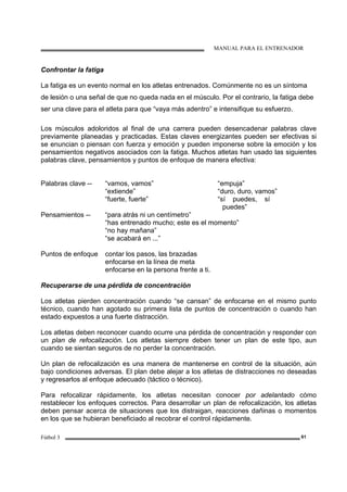 MANUAL PARA EL ENTRENADOR
Fútbol 3 61
Confrontar la fatiga
La fatiga es un evento normal en los atletas entrenados. Comúnmente no es un síntoma
de lesión o una señal de que no queda nada en el músculo. Por el contrario, la fatiga debe
ser una clave para el atleta para que “vaya más adentro” e intensifique su esfuerzo.
Los músculos adoloridos al final de una carrera pueden desencadenar palabras clave
previamente planeadas y practicadas. Estas claves energizantes pueden ser efectivas si
se enuncian o piensan con fuerza y emoción y pueden imponerse sobre la emoción y los
pensamientos negativos asociados con la fatiga. Muchos atletas han usado las siguientes
palabras clave, pensamientos y puntos de enfoque de manera efectiva:
Palabras clave -- “vamos, vamos” “empuja”
“extiende” “duro, duro, vamos”
“fuerte, fuerte” “sí puedes, sí
puedes”
Pensamientos -- “para atrás ni un centímetro”
“has entrenado mucho; este es el momento”
“no hay mañana”
“se acabará en ...”
Puntos de enfoque contar los pasos, las brazadas
enfocarse en la línea de meta
enfocarse en la persona frente a ti.
Recuperarse de una pérdida de concentración
Los atletas pierden concentración cuando “se cansan” de enfocarse en el mismo punto
técnico, cuando han agotado su primera lista de puntos de concentración o cuando han
estado expuestos a una fuerte distracción.
Los atletas deben reconocer cuando ocurre una pérdida de concentración y responder con
un plan de refocalización. Los atletas siempre deben tener un plan de este tipo, aun
cuando se sientan seguros de no perder la concentración.
Un plan de refocalización es una manera de mantenerse en control de la situación, aún
bajo condiciones adversas. El plan debe alejar a los atletas de distracciones no deseadas
y regresarlos al enfoque adecuado (táctico o técnico).
Para refocalizar rápidamente, los atletas necesitan conocer por adelantado cómo
restablecer los enfoques correctos. Para desarrollar un plan de refocalización, los atletas
deben pensar acerca de situaciones que los distraigan, reacciones dañinas o momentos
en los que se hubieran beneficiado al recobrar el control rápidamente.
 