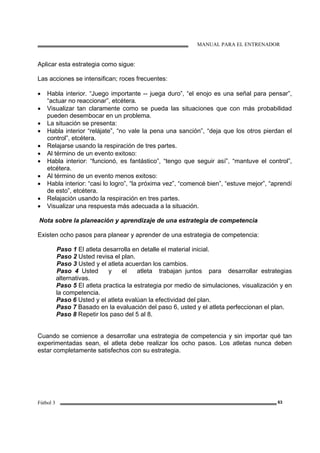 MANUAL PARA EL ENTRENADOR
Fútbol 3 63
Aplicar esta estrategia como sigue:
Las acciones se intensifican; roces frecuentes:
• Habla interior. “Juego importante -- juega duro”, “el enojo es una señal para pensar”,
“actuar no reaccionar”, etcétera.
• Visualizar tan claramente como se pueda las situaciones que con más probabilidad
pueden desembocar en un problema.
• La situación se presenta:
• Habla interior “relájate”, “no vale la pena una sanción”, “deja que los otros pierdan el
control”, etcétera.
• Relajarse usando la respiración de tres partes.
• Al término de un evento exitoso:
• Habla interior: “funcionó, es fantástico”, “tengo que seguir así”, “mantuve el control”,
etcétera.
• Al término de un evento menos exitoso:
• Habla interior: “casi lo logro”, “la próxima vez”, “comencé bien”, “estuve mejor”, “aprendí
de esto”, etcétera.
• Relajación usando la respiración en tres partes.
• Visualizar una respuesta más adecuada a la situación.
Nota sobre la planeación y aprendizaje de una estrategia de competencia
Existen ocho pasos para planear y aprender de una estrategia de competencia:
Paso 1 El atleta desarrolla en detalle el material inicial.
Paso 2 Usted revisa el plan.
Paso 3 Usted y el atleta acuerdan los cambios.
Paso 4 Usted y el atleta trabajan juntos para desarrollar estrategias
alternativas.
Paso 5 El atleta practica la estrategia por medio de simulaciones, visualización y en
la competencia.
Paso 6 Usted y el atleta evalúan la efectividad del plan.
Paso 7 Basado en la evaluación del paso 6, usted y el atleta perfeccionan el plan.
Paso 8 Repetir los paso del 5 al 8.
Cuando se comience a desarrollar una estrategia de competencia y sin importar qué tan
experimentadas sean, el atleta debe realizar los ocho pasos. Los atletas nunca deben
estar completamente satisfechos con su estrategia.
 