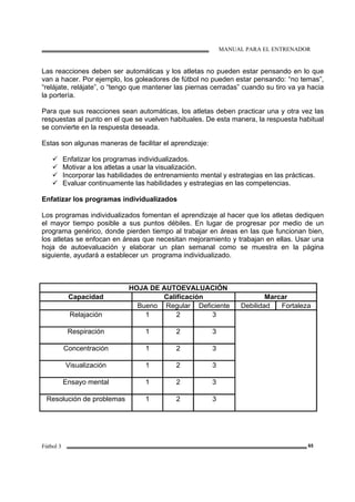 MANUAL PARA EL ENTRENADOR
Fútbol 3 65
Las reacciones deben ser automáticas y los atletas no pueden estar pensando en lo que
van a hacer. Por ejemplo, los goleadores de fútbol no pueden estar pensando: “no temas”,
“relájate, relájate”, o “tengo que mantener las piernas cerradas” cuando su tiro va ya hacia
la portería.
Para que sus reacciones sean automáticas, los atletas deben practicar una y otra vez las
respuestas al punto en el que se vuelven habituales. De esta manera, la respuesta habitual
se convierte en la respuesta deseada.
Estas son algunas maneras de facilitar el aprendizaje:
Enfatizar los programas individualizados.
Motivar a los atletas a usar la visualización.
Incorporar las habilidades de entrenamiento mental y estrategias en las prácticas.
Evaluar continuamente las habilidades y estrategias en las competencias.
Enfatizar los programas individualizados
Los programas individualizados fomentan el aprendizaje al hacer que los atletas dediquen
el mayor tiempo posible a sus puntos débiles. En lugar de progresar por medio de un
programa genérico, donde pierden tiempo al trabajar en áreas en las que funcionan bien,
los atletas se enfocan en áreas que necesitan mejoramiento y trabajan en ellas. Usar una
hoja de autoevaluación y elaborar un plan semanal como se muestra en la página
siguiente, ayudará a establecer un programa individualizado.
HOJA DE AUTOEVALUACIÓN
Capacidad Calificación Marcar
Bueno Regular Deficiente Debilidad Fortaleza
Relajación 1 2 3
Respiración 1 2 3
Concentración 1 2 3
Visualización 1 2 3
Ensayo mental 1 2 3
Resolución de problemas 1 2 3
 