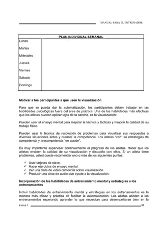 MANUAL PARA EL ENTRENADOR
Fútbol 3 66
PLAN INDIVIDUAL SEMANAL
Lunes
Martes
Miércoles
Jueves
Viernes
Sábado
Domingo
Motivar a los participantes a que usen la visualización
Para que se pueda dar la automatización, los participantes deben trabajar en las
habilidades psicológicas fuera del área de práctica. Una de las habilidades más efectivas
que los atletas pueden aplicar lejos de la cancha, es la visualización:
Pueden usar el ensayo mental para mejorar la técnica y tácticas y mejorar la calidad de su
trabajo físico.
Pueden usar la técnica de resolución de problemas para visualizar sus respuestas a
diversas situaciones antes y durante la competencia. Los atletas “ven” su estrategias de
competencia y precompetencia “en acción”.
Es muy importante supervisar continuamente el progreso de los atletas. Hacer que los
atletas evalúen la calidad de su visualización y discutirlo con ellos. Si un atleta tiene
problemas, usted puede recomendar uno o más de los siguientes puntos:
Usar tarjetas de clave.
Hacer ejercicios de ensayo mental.
Ver una cinta de video comercial sobre visualización.
Producir una cinta de audio que ayude a la visualización.
Incorporación de las habilidades de entrenamiento mental y estrategias a los
entrenamientos
Incluir habilidades de entrenamiento mental y estrategias en los entrenamientos es la
manera más eficaz y práctica de facilitar la automatización. Los atletas asisten a los
entrenamientos esperando aprender lo que necesitan para desempeñarse bien en la
 