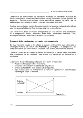 MANUAL PARA EL ENTRENADOR
Fútbol 3 68
Combinación de entrenamiento de habilidades mentales con actividades rutinarias de
práctica. Por ejemplo, combinar el calentamiento inicial y estiramiento con los ejercicios de
relajación. O combinar la visualización con las sesiones de pizarrón: los atletas “ven” al
oponente y las respuestas adecuadas, no las X’s o las O’s en el pizarrón.
Enfatizar la comunicación efectiva. Dar realimentación constructiva, motivando a los atletas
a ser expresivos y trabajar con la enseñanza recíproca en las prácticas.
Usar simulaciones. Crear condiciones en la práctica que sean similares a las condiciones
en la competencia: tensión, intensidad, ritmo, fatiga, condiciones climáticas, ruido,
estrategias ofensivas y defensivas que usarán los oponentes.
Evaluación de las habilidades y estrategias en la competencia
Es muy importante ayudar a los atletas a evaluar continuamente sus habilidades y
estrategias mentales. Al evaluar estas habilidades y estrategias en la competencia, los
atletas encuentran que habilidades no funcionan, y por lo tanto, necesitan más atención.
La evaluación también proporciona un sentido de progresión, ya que los atletas se vuelven
más conscientes de su capacidad para aplicar con efectividad las habilidades y
estrategias.
La aplicación de las habilidades y estrategias tiene cuatro componentes:
• Practicar habilidades mental y físicamente.
• Aplicar las habilidades en situaciones de competencia.
• Evaluar las habilidades en la práctica y la competencia.
• Meta-análisis: usted y el atleta analizan la evaluación y perfeccionan las habilidades
o estrategias, según se necesite.
Práctica
Aplicación
Análisis
Evaluación
 