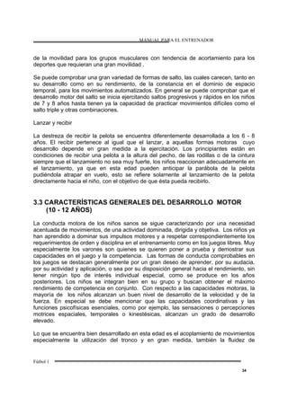 MANUAL PARA EL ENTRENADOR
Fútbol 1
34
de la movilidad para los grupos musculares con tendencia de acortamiento para los
deportes que requieran una gran movilidad .
Se puede comprobar una gran variedad de formas de salto, las cuales carecen, tanto en
su desarrollo como en su rendimiento, de la constancia en el dominio de espacio
temporal, para los movimientos automatizados. En general se puede comprobar que el
desarrollo motor del salto se inicia ejercitando saltos progresivos y rápidos en los niños
de 7 y 8 años hasta tienen ya la capacidad de practicar movimientos difíciles como el
salto triple y otras combinaciones.
Lanzar y recibir
La destreza de recibir la pelota se encuentra diferentemente desarrollada a los 6 - 8
años. El recibir pertenece al igual que el lanzar, a aquellas formas motoras cuyo
desarrollo depende en gran medida a la ejercitación. Los principiantes están en
condiciones de recibir una pelota a la altura del pecho, de las rodillas o de la cintura
siempre que el lanzamiento no sea muy fuerte, los niños reaccionan adecuadamente en
el lanzamiento, ya que en esta edad pueden anticipar la parábola de la pelota
pudiéndola atrapar en vuelo, esto se refiere solamente al lanzamiento de la pelota
directamente hacia el niño, con el objetivo de que ésta pueda recibirlo.
3.3 CARACTERÍSTICAS GENERALES DEL DESARROLLO MOTOR
(10 - 12 AÑOS)
La conducta motora de los niños sanos se sigue caracterizando por una necesidad
acentuada de movimientos, de una actividad dominada, dirigida y objetiva. Los niños ya
han aprendido a dominar sus impulsos motores y a respetar correspondientemente los
requerimientos de orden y disciplina en el entrenamiento como en los juegos libres. Muy
especialmente los varones son quienes se quieren poner a prueba y demostrar sus
capacidades en el juego y la competencia. Las formas de conducta comprobables en
los juegos se destacan generalmente por un gran deseo de aprender, por su audacia,
por su actividad y aplicación, o sea por su disposición general hacia el rendimiento, sin
tener ningún tipo de interés individual especial, como se produce en los años
posteriores. Los niños se integran bien en su grupo y buscan obtener el máximo
rendimiento de competencia en conjunto. Con respecto a las capacidades motoras, la
mayoría de los niños alcanzan un buen nivel de desarrollo de la velocidad y de la
fuerza. En especial se debe mencionar que las capacidades coordinativas y las
funciones psicofísicas esenciales, como por ejemplo, las sensaciones o percepciones
motrices espaciales, temporales o kinestésicas, alcanzan un grado de desarrollo
elevado.
Lo que se encuentra bien desarrollado en esta edad es el acoplamiento de movimientos
especialmente la utilización del tronco y en gran medida, también la fluidez de
 
