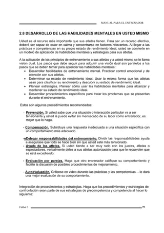 MANUAL PARA EL ENTRENADOR
Fútbol 3 70
2.8 DESARROLLO DE LAS HABILIDADES MENTALES EN USTED MISMO
Usted es el recurso más importante que sus atletas tienen. Para ser un recurso efectivo,
deberá ser capaz de estar en calma y concentrarse en factores relevantes. Al llegar a las
prácticas y competencias en su propio estado de rendimiento ideal, usted se convierte en
un modelo de aplicación de habilidades mentales y estrategias para sus atletas.
A la aplicación de los principios de entrenamiento a sus atletas y a usted mismo se le llama
visión dual. Los pasos que debe seguir para adquirir una visión dual son paralelos a los
pasos que se deben tomar para aprender las habilidades mentales :
• Desarrollar habilidades de entrenamiento mental. Practicar control emocional y de
atención con sus atletas.
• Determinar su estado de rendimiento ideal. Usar la misma forma que los atletas
usan para clasificar su rendimiento y descubrir su estado de rendimiento ideal.
• Planear estrategias. Planear cómo usar las habilidades mentales para alcanzar y
mantener su estado de rendimiento ideal.
• Desarrollar procedimientos específicos para tratar los problemas que se presentan
durante el entrenamiento.
Estos son algunos procedimientos recomendados:
- Prevención. Si usted sabe que una situación o interacción particular va a ser
tensionante y usted la puede evitar sin menoscabo de su labor como entrenador, es
mejor que lo haga.
- Compensación. Substituya una respuesta inadecuada a una situación específica con
un comportamiento más adecuado.
-eDelegar responsabilidades del entrenamiento. Dividir las responsabilidades ayuda
a asegurase que todo se hace bien sin que usted esté más tensionado.
- Ayuda de los atletas. Si usted tiende a ser muy rudo con los jueces, atletas o
espectadores, verbalmente deles a sus atletas autorización para que le recuerden que
se está excediendo.
- Evaluación por parejas. Haga que otro entrenador califique su comportamiento y
facilite la discusión de posibles procedimientos de mejoramiento.
- Autoevaluación. Grábese en video durante las prácticas y las competencias -- le dará
una mejor evaluación de su comportamiento.
Integración de procedimientos y estrategias. Haga que los procedimientos y estrategias de
confrontación sean parte de sus estrategias de precompetencia y competencia al hacer lo
siguiente:
 